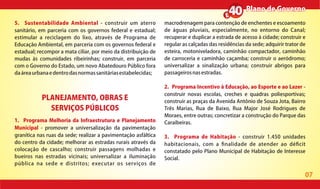 07
Plano de GovernoPlano de Governo
PLANEJAMENTO, OBRAS E
SERVIÇOS PÚBLICOS
1. Programa Melhoria da Infraestrutura e Planejamento
Municipal - promover a universalização da pavimentação
granítica nas ruas da sede; realizar a pavimentação asfáltica
do centro da cidade; melhorar as estradas rurais através da
colocação de cascalho; construir passagens molhadas e
bueiros nas estradas vicinais; universalizar a iluminação
pública na sede e distritos; executar os serviços de
macrodrenagem para contenção de enchentes e escoamento
de águas pluviais, especialmente, no entorno do Canal;
recuperar e duplicar a estrada de acesso à cidade; construir e
regular as calçadas das residências da sede; adquirir trator de
esteira, motoniveladora, caminhão compactador, caminhão
de carroceria e caminhão caçamba; construir o aeródromo;
universalizar a sinalização urbana; construir abrigos para
passageirosnasestradas.
2. Programa Incentivo à Educação, ao Esporte e ao Lazer -
construir novas escolas, creches e quadras poliesportivas;
construir as praças da Avenida Antônio de Souza Jota, Bairro
Três Marias, Rua de Baixo, Rua Major José Rodrigues de
Moraes, entre outras; concretizar a construção do Parque das
Caraibeiras.
3. Programa de Habitação - construir 1.450 unidades
habitacionais, com a nalidade de atender ao dé cit
constatado pelo Plano Municipal de Habitação de Interesse
Social.
5. Sustentabilidade Ambiental - construir um aterro
sanitário, em parceria com os governos federal e estadual;
estimular a reciclagem do lixo, através de Programa de
Educação Ambiental, em parceria com os governos federal e
estadual; recompor a mata ciliar, por meio da distribuição de
mudas às comunidades ribeirinhas; construir, em parceria
com o Governo do Estado, um novo Abatedouro Público fora
daáreaurbanaedentrodasnormassanitáriasestabelecidas;
 