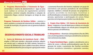 08
Plano de GovernoPlano de Governo
DESENVOLVIMENTO SOCIAL E TRABALHO
1. Centro de Referência de Assistência Social CRAS -
ampliar o CRAS para atender a demanda existente; adquirir
um veículo para a realização do CRAS volante; favorecer o
processo de alfabetização para o público masculino; oferecer
cursospro ssionalizantesparaassegurarageraçãoderendae
a autonomia nanceira dos homens; implantar um grupo de
convivência com pessoas portadoras de necessidades
especiais; viabilizar a inclusão de pessoas nos programas e
projetos assistidos no município; incentivar a
pro ssionalização e a inserção no mercado de trabalho dessas
pessoas; oportunizar a participação em cursos; rmar
parceriascomempresasparareceberessamãodeobra;
2. Projeto Viver Melhor / CCI (Centro de Convivência do
Idoso) - implantar a Casa de Apoio para os idosos em situação
de vulnerabilidade; adquirir um veículo para o transporte de
idososepessoascomde ciência;
3. Brinquedoteca dinamizar a brinquedoteca xa do CRAS;
criar uma brinquedoteca móvel para atendimento aos bairros
maisvulneráveisdacidade;
4. Projeto Natalidade Digna - ampliar o atendimento com a
oferta de cursos e o cinas pro ssionalizantes para ns de
geração de renda e autonomia das famílias assistidas;
fornecer assistência sistemática a gestantes carentes,
4. Programa Abastecimento e Tratamento de Água -
universalizar o sistema de abastecimento d´água na zona
rural; realizar os serviços de esgotamento sanitário
necessários; construir estações elevatórias e estações de
tratamento d'água; construir barragens ao longo da zona
rural.
Programa Tratamento de Resíduos Sólidos - construir o
aterro sanitário e a estação de tratamento de resíduos sólidos
na sede do município, em parceria com os governos federal e
estadual.
 