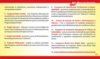 09
Plano de GovernoPlano de Governo
minimizando as de ciências nutricionais indispensáveis a
umagestaçãosaudável.
5. Programa Bolsa Família - criar Programa Municipal de
transferência e concessão de benefícios nanceiros às famílias
que se encontrem em situação de extrema pobreza; ampliar o
universo de cursos pro ssionalizantes para os assistidos pelo
ProgramaBolsaFamília.
6. Projeto Conviver - reformar e manter a Casa Cidadão do
Futuro Gercino Marques de Sá para um melhor atendimento
àscriançasinseridasnoProjetoConviver.
7. Projeto Ser Família - promover cursos pro ssionalizantes,
rmandoparceriascomo SistemaS .
8. Projovem Adolescente - ampliar os coletivos atendidos
pelo Programa, sendo 06 coletivos na zona rural e 04 na zona
urbana;
9. Programa de Quali cação Pro ssional e Empre-
gabilidade promover,gradativamente,auniversalizaçãodo
direitoàquali caçãodepro ssionaisdomunicípio,atravésde
cursos e capacitações, em parceira com Sistema S e demais
entidadespro ssionalizantes;
10. Projeto de Geração de Renda e Enfrentamento à
Pobreza criar e sistematizar 03 unidades produtivas e
geradorasdesustentabilidadeparajovens,mulhereseidosos;
11. Programa de Assistência Emergencial às Vítimas de
Calamidades - prover concessões de benefícios para famílias
atingidas por fenômenos naturais com distribuição de
mantimentos e agasalhos, abrigamento provisório, entre
outros.
12. Programa Minha Casa Minha Vida garantir a
operacionalização do Programa Minha Casa Minha Vida
expandindoasmetasdeatendimento;
13. CentrodeReferênciaEspecializadadaAssistênciaSocial
 
