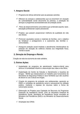 1. Amparo Social:

     Programa de reforço alimentar para as pessoas carentes;

     Oferecer às crianças e adolescentes que se encontram em situação
       de vulnerabilidade social decorrente da pobreza, a prestação de
       serviços e programas socioassistenciais de proteção social;

     Plano de desenvolvimento comunitário que contemple esporte, lazer,
       educação profissional e apoio psicosocial;

     Projetos que possam proporcionar melhoria da qualidade de vida
       aos idosos.

     Promover aquisições sociais e materiais às famílias, com o objetivo
       de fortalecer o protagonismo e a autonomia das famílias e
       comunidades.

     Assegurar proteção social imediata e atendimento interdisciplinar às
      pessoas em situação de violência visando sua integridade física,
      mental e social;

2. Geração de Emprego e Renda:

Criação de rede de economia de rede solidária.

3. Outras Ações:
     Implantação do programa de atendimento materno-infantil para
      diminuir a mortalidade infantil e a desnutrição das mães e dos filhos;

     Implantação do Centro de Estudos e Atendimento a Usuários de
      Drogas - NEAD que desenvolverá um trabalho para funcionários da
      Secretaria da Segurança Pública e seus familiares que são usuários
      de álcool ou uso e abuso de drogas;

     Criação do programa de proteção aos adolescentes, apoiando as
      ONG’s e entidades de assistência social e educacional de utilidade
      público, mediante o repasse de recursos sobre a forma de
      subvenções sociais;

     Elaboração de Projetos para Captação de Recursos de Programas
      Especiais de Assistência Social, junto as Secretaria Estadual de
      Assistência Social, Secretaria de Assistência Social vinculada ao
      Ministério da Previdência (SAS) e do Ministério do Desenvolvimento
      Social.

     Ampliação dos CRAS.
 