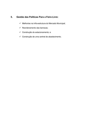 5.   Gestão das Políticas Para a Feira Livre:

        Melhorias na infra-estrutura do Mercado Municipal;

        Reordenamento das barracas;

        Construção do estacionamento; e

        Construção de uma central de abastecimento.
 