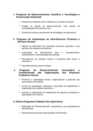 1. Programa de Desenvolvimento Científico e Tecnológico e
   Conservação Ambiental:

      Adequá-la à realidade local e voltada para o pequeno produtor;

      Criação do Agente de Desenvolvimento              rural   através   da
       municipalização da extensão rural;

      Controle da venda e recolhimento de embalagens de agrotóxicos;


2. Programa de Implantação de Infra-Estrutura Produtiva e
    Serviços Sociais:
      Atender às demandas dos processos produtivos agrícolas e não
       agrícolas dos pequenos produtores:

      Implantação    de    infra-estrutura    para  o     armazenamento,
       beneficiamento, industrialização da produção;

      Infra-estrutura de estradas vicinais e transporte para escoar a
       produção; e

      Educação agrícola, água e energia.

3.   Programa     de    Desenvolvimento               Comunitário e
     Fortalecimento das Organizações                  dos Pequenos
     Produtores Rurais:

      Promover a capacitação técnica, organizacional e gerencial das
       associações comunitárias;

      Cursos de capacitação, assessoria, intercambio de experiências e
       organização das cadeias produtivas; e

      Incentivo à organização de cooperativas de pequenos produtores e
       capacitação dos mesmos.


4. Outros Programas Voltados Para Agricultura:

      Reativação da “Patrulha Agrícola”, aumentando a sua capacidade de
       atendimentos;

      Aproveitamento produtivo das barragens do Município;
 