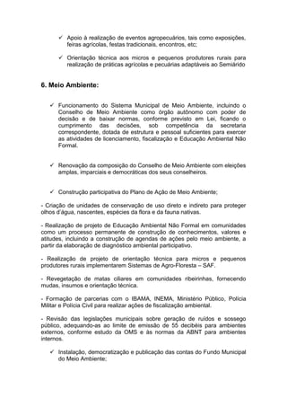  Apoio à realização de eventos agropecuários, tais como exposições,
        feiras agrícolas, festas tradicionais, encontros, etc;

       Orientação técnica aos micros e pequenos produtores rurais para
        realização de práticas agrícolas e pecuárias adaptáveis ao Semiárido


6. Meio Ambiente:

    Funcionamento do Sistema Municipal de Meio Ambiente, incluindo o
     Conselho de Meio Ambiente como órgão autônomo com poder de
     decisão e de baixar normas, conforme previsto em Lei, ficando o
     cumprimento das decisões, sob competência da secretaria
     correspondente, dotada de estrutura e pessoal suficientes para exercer
     as atividades de licenciamento, fiscalização e Educação Ambiental Não
     Formal.


    Renovação da composição do Conselho de Meio Ambiente com eleições
     amplas, imparciais e democráticas dos seus conselheiros.


    Construção participativa do Plano de Ação de Meio Ambiente;

- Criação de unidades de conservação de uso direto e indireto para proteger
olhos d’água, nascentes, espécies da flora e da fauna nativas.

- Realização de projeto de Educação Ambiental Não Formal em comunidades
como um processo permanente de construção de conhecimentos, valores e
atitudes, incluindo a construção de agendas de ações pelo meio ambiente, a
partir da elaboração de diagnóstico ambiental participativo.

- Realização de projeto de orientação técnica para micros e pequenos
produtores rurais implementarem Sistemas de Agro-Floresta – SAF.

- Revegetação de matas ciliares em comunidades ribeirinhas, fornecendo
mudas, insumos e orientação técnica.

- Formação de parcerias com o IBAMA, INEMA, Ministério Público, Polícia
Militar e Polícia Civil para realizar ações de fiscalização ambiental.

- Revisão das legislações municipais sobre geração de ruídos e sossego
público, adequando-as ao limite de emissão de 55 decibéis para ambientes
externos, conforme estudo da OMS e às normas da ABNT para ambientes
internos.

    Instalação, democratização e publicação das contas do Fundo Municipal
     do Meio Ambiente;
 