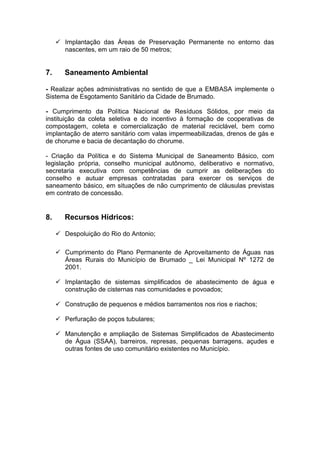  Implantação das Áreas de Preservação Permanente no entorno das
       nascentes, em um raio de 50 metros;


7.      Saneamento Ambiental

- Realizar ações administrativas no sentido de que a EMBASA implemente o
Sistema de Esgotamento Sanitário da Cidade de Brumado.

- Cumprimento da Política Nacional de Resíduos Sólidos, por meio da
instituição da coleta seletiva e do incentivo à formação de cooperativas de
compostagem, coleta e comercialização de material reciclável, bem como
implantação de aterro sanitário com valas impermeabilizadas, drenos de gás e
de chorume e bacia de decantação do chorume.

- Criação da Política e do Sistema Municipal de Saneamento Básico, com
legislação própria, conselho municipal autônomo, deliberativo e normativo,
secretaria executiva com competências de cumprir as deliberações do
conselho e autuar empresas contratadas para exercer os serviços de
saneamento básico, em situações de não cumprimento de cláusulas previstas
em contrato de concessão.


8.      Recursos Hídricos:

      Despoluição do Rio do Antonio;

      Cumprimento do Plano Permanente de Aproveitamento de Águas nas
       Áreas Rurais do Município de Brumado _ Lei Municipal Nº 1272 de
       2001.

      Implantação de sistemas simplificados de abastecimento de água e
       construção de cisternas nas comunidades e povoados;

      Construção de pequenos e médios barramentos nos rios e riachos;

      Perfuração de poços tubulares;

      Manutenção e ampliação de Sistemas Simplificados de Abastecimento
       de Água (SSAA), barreiros, represas, pequenas barragens, açudes e
       outras fontes de uso comunitário existentes no Município.
 