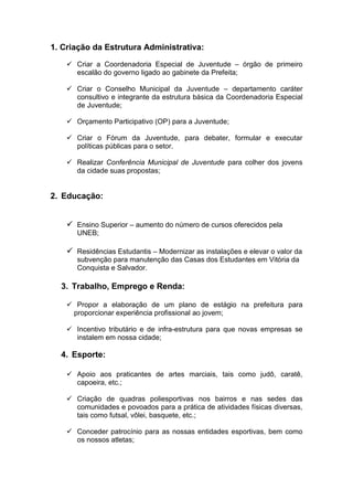 1. Criação da Estrutura Administrativa:

     Criar a Coordenadoria Especial de Juventude – órgão de primeiro
      escalão do governo ligado ao gabinete da Prefeita;

     Criar o Conselho Municipal da Juventude – departamento caráter
      consultivo e integrante da estrutura básica da Coordenadoria Especial
      de Juventude;

     Orçamento Participativo (OP) para a Juventude;

     Criar o Fórum da Juventude, para debater, formular e executar
      políticas públicas para o setor.

     Realizar Conferência Municipal de Juventude para colher dos jovens
      da cidade suas propostas;


2. Educação:


     Ensino Superior – aumento do número de cursos oferecidos pela
       UNEB;

     Residências Estudantis – Modernizar as instalações e elevar o valor da
       subvenção para manutenção das Casas dos Estudantes em Vitória da
       Conquista e Salvador.

  3. Trabalho, Emprego e Renda:

     Propor a elaboração de um plano de estágio na prefeitura para
     proporcionar experiência profissional ao jovem;

     Incentivo tributário e de infra-estrutura para que novas empresas se
      instalem em nossa cidade;

  4. Esporte:

     Apoio aos praticantes de artes marciais, tais como judô, caratê,
      capoeira, etc.;

     Criação de quadras poliesportivas nos bairros e nas sedes das
      comunidades e povoados para a prática de atividades físicas diversas,
      tais como futsal, vôlei, basquete, etc.;

     Conceder patrocínio para as nossas entidades esportivas, bem como
      os nossos atletas;
 