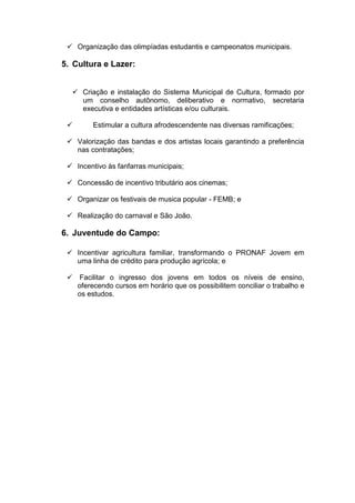  Organização das olimpíadas estudantis e campeonatos municipais.

5. Cultura e Lazer:


   Criação e instalação do Sistema Municipal de Cultura, formado por
    um conselho autônomo, deliberativo e normativo, secretaria
    executiva e entidades artísticas e/ou culturais.

        Estimular a cultura afrodescendente nas diversas ramificações;

  Valorização das bandas e dos artistas locais garantindo a preferência
   nas contratações;

  Incentivo às fanfarras municipais;

  Concessão de incentivo tributário aos cinemas;

  Organizar os festivais de musica popular - FEMB; e

  Realização do carnaval e São João.

6. Juventude do Campo:

  Incentivar agricultura familiar, transformando o PRONAF Jovem em
   uma linha de crédito para produção agrícola; e

  Facilitar o ingresso dos jovens em todos os níveis de ensino,
   oferecendo cursos em horário que os possibilitem conciliar o trabalho e
   os estudos.
 