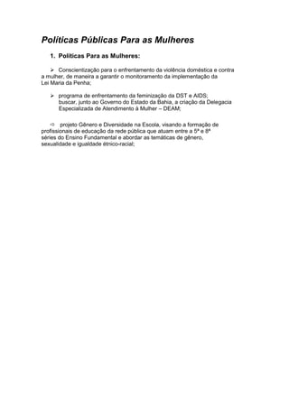 Políticas Públicas Para as Mulheres
   1. Políticas Para as Mulheres:

     Conscientização para o enfrentamento da violência doméstica e contra
a mulher, de maneira a garantir o monitoramento da implementação da
Lei Maria da Penha;

    programa de enfrentamento da feminização da DST e AIDS;
     buscar, junto ao Governo do Estado da Bahia, a criação da Delegacia
     Especializada de Atendimento à Mulher – DEAM;

     projeto Gênero e Diversidade na Escola, visando a formação de
profissionais de educação da rede pública que atuam entre a 5ª e 8ª
séries do Ensino Fundamental e abordar as temáticas de gênero,
sexualidade e igualdade étnico-racial;
 