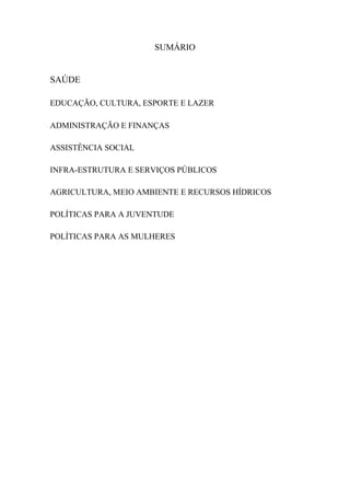 SUMÁRIO


SAÚDE

EDUCAÇÃO, CULTURA, ESPORTE E LAZER

ADMINISTRAÇÃO E FINANÇAS

ASSISTÊNCIA SOCIAL

INFRA-ESTRUTURA E SERVIÇOS PÚBLICOS

AGRICULTURA, MEIO AMBIENTE E RECURSOS HÍDRICOS

POLÍTICAS PARA A JUVENTUDE

POLÍTICAS PARA AS MULHERES
 