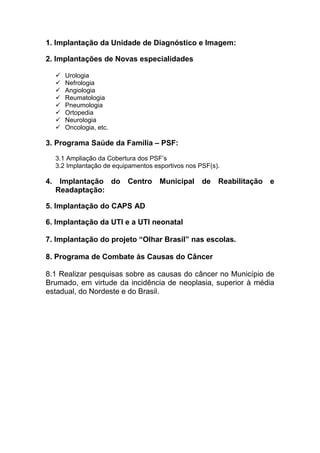 1. Implantação da Unidade de Diagnóstico e Imagem:

2. Implantações de Novas especialidades

        Urologia
        Nefrologia
        Angiologia
        Reumatologia
        Pneumologia
        Ortopedia
        Neurologia
        Oncologia, etc.

3. Programa Saúde da Família – PSF:
     3.1 Ampliação da Cobertura dos PSF’s
     3.2 Implantação de equipamentos esportivos nos PSF(s).

4.    Implantação do Centro Municipal                de Reabilitação e
     Readaptação:

5. Implantação do CAPS AD

6. Implantação da UTI e a UTI neonatal

7. Implantação do projeto “Olhar Brasil” nas escolas.

8. Programa de Combate às Causas do Câncer

8.1 Realizar pesquisas sobre as causas do câncer no Município de
Brumado, em virtude da incidência de neoplasia, superior à média
estadual, do Nordeste e do Brasil.
 