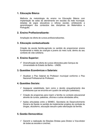 1. Educação Básica

  Melhoria da metodologia de ensino na Educação Básica com
  implantação de salas de atendimento em escolas da rede municipal,
  dotadas de jogos educativos e reforço escolar, enfatizando a
  aprendizagem dos conteúdos das disciplinas de Matemática e
  Português.

2. Ensino Profissionalizante:

  Ampliação da oferta de cursos profissionalizantes.

3. Educação contextualizada

  Criação da escola família-agrícola no sentido de proporcionar ensino
  fundamental e médio às crianças e jovens do meio rural, dentro do seu
  contexto de vida cotidiana.

4. Ensino Superior:

   Diversificação da oferta de cursos oferecidos pelo Campus da
     Universidade do Estado da Bahia – UNEB;

3. Questões Econômicas e Salariais:

   Atualizar o Piso Salarial do Professor municipal conforme o Piso
    Nacional Profissional do Professor;

4. Questões Sociais:
   Assegurar estabilidade, bem como o devido enquadramento dos
    professores que se encontra em quadro de extinção (celetistas);

   Criação de programas para inserir a família no contexto educacional
    através de cursos, palestras, oficinas e outras atividades afins;

   Ações articuladas entre a SEMEC, Secretaria de Desenvolvimento
    Social e de Saúde no sentido de implementar projetos de combate às
    drogas, alcoolismo, educação sexual e pela valorização da família.


5. Gestão Democrática:

   Garantir a realização de Eleições Diretas para Diretor e Vice-diretor
    de todas as escolas e creches;
 
