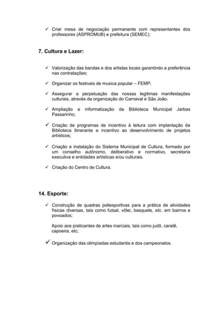  Criar mesa de negociação permanente com representantes dos
    professores (ASPROMUB) e prefeitura (SEMEC);


7. Cultura e Lazer:


   Valorização das bandas e dos artistas locais garantindo a preferência
    nas contratações;

   Organizar os festivais de musica popular – FEMP;

   Assegurar a perpetuação das nossas legitimas manifestações
    culturais, através da organização do Carnaval e São João.

   Ampliação e       informatização   da   Biblioteca   Municipal   Jarbas
    Passarinho;

   Criação de programas de incentivo à leitura com implantação da
     Biblioteca Itinerante e incentivo ao desenvolvimento de projetos
     artísticos;

   Criação e instalação do Sistema Municipal de Cultura, formado por
    um conselho autônomo, deliberativo e normativo, secretaria
    executiva e entidades artísticas e/ou culturais.

   Criação do Centro de Cultura.




14. Esporte:

   Construção de quadras poliesportivas para a prática de atividades
    físicas diversas, tais como futsal, vôlei, basquete, etc. em bairros e
    povoados;

     Apoio aos praticantes de artes marciais, tais como judô, caratê,
     capoeira, etc;

   Organização das olimpíadas estudantis e dos campeonatos.
 