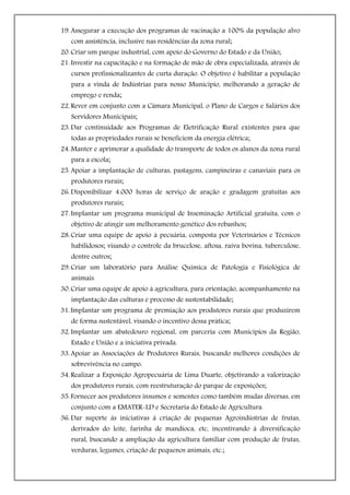 19. Assegurar a execução dos programas de vacinação a 100% da população alvo
   com assistência, inclusive nas residências da zona rural;
20. Criar um parque industrial, com apoio do Governo do Estado e da União;
21. Investir na capacitação e na formação de mão de obra especializada, através de
   cursos profissionalizantes de curta duração. O objetivo é habilitar a população
   para a vinda de Indústrias para nosso Município, melhorando a geração de
   emprego e renda;
22. Rever em conjunto com a Câmara Municipal, o Plano de Cargos e Salários dos
   Servidores Municipais;
23. Dar continuidade aos Programas de Eletrificação Rural existentes para que
   todas as propriedades rurais se beneficiem da energia elétrica;
24. Manter e aprimorar a qualidade do transporte de todos os alunos da zona rural
   para a escola;
25. Apoiar a implantação de culturas, pastagens, campineiras e canaviais para os
   produtores rurais;
26. Disponibilizar 4.000 horas de serviço de aração e gradagem gratuitas aos
   produtores rurais;
27. Implantar um programa municipal de Inseminação Artificial gratuita, com o
   objetivo de atingir um melhoramento genético dos rebanhos;
28. Criar uma equipe de apoio à pecuária, composta por Veterinários e Técnicos
   habilidosos; visando o controle da brucelose, aftosa, raiva bovina, tuberculose,
   dentre outros;
29. Criar um laboratório para Análise Química de Patologia e Fisiológica de
   animais.
30. Criar uma equipe de apoio à agricultura, para orientação, acompanhamento na
   implantação das culturas e processo de sustentabilidade;
31. Implantar um programa de premiação aos produtores rurais que produzirem
   de forma sustentável, visando o incentivo dessa prática;
32. Implantar um abatedouro regional, em parceria com Municípios da Região,
   Estado e União e a iniciativa privada.
33. Apoiar as Associações de Produtores Rurais, buscando melhores condições de
   sobrevivência no campo.
34. Realizar a Exposição Agropecuária de Lima Duarte, objetivando a valorização
   dos produtores rurais, com reestruturação do parque de exposições;
35. Fornecer aos produtores insumos e sementes como também mudas diversas, em
   conjunto com a EMATER-LD e Secretaria do Estado de Agricultura.
36. Dar suporte às iniciativas à criação de pequenas Agroindústrias de frutas,
   derivados do leite, farinha de mandioca, etc, incentivando à diversificação
   rural, buscando a ampliação da agricultura familiar com produção de frutas,
   verduras, legumes, criação de pequenos animais, etc.;
 