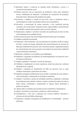 37. Reformar, manter e conservar as estradas rurais, facilitando o acesso e o
   escoamento da produção rural.
38. Manter parcerias com as associações de produtores rurais, para assistência
   técnica, viabilização de máquinas e facilitação do escoamento da produção,
   buscando maior valorização dos produtos da região;
39. Incentivar e viabilizar a criação de feira livre, onde os produtores terão a
   oportunidade de vender seus produtos diretos aos consumidores;
40. Incentivar a preservação de nossas nascentes e rios, mantendo parceria
   constante com as associações, sindicatos rurais, órgãos públicos, desenvolvendo
   um trabalho conjunto para garantir nossos recursos naturais.
41. Implementar, ampliar e incentivar iniciativas de qualificação da mão de obra
   rural adequada às necessidades locais;
42. Buscar parceria para criar uma Unidade Federal de Educação Tecnológica.
43. Ampliar a patrulha mecanizada.
44. Dinamizar o Horto Florestal, com incorporação do escritório do IEF no espaço
   do horto, criação do bosque ambiental para desenvolvimento do processo de
   Educação Ambiental em parceria com a iniciativa privada, englobando projetos
   de conscientização das novas gerações com práticas de preservação ambiental
   e desenvolvimento sustentável;
45. Reformar e melhorar as vias públicas (acessibilidade);
46. Implantar o programa de produção de hortifrutigranjeiros em parceria com a
   Secretaria de Educação;
47. Ampliar, qualificar e valorizar o serviço de educação;
48. Viabilizar a implantação de cursos superiores, através de parcerias, conforme
   demanda local e regional;
49. Ampliar a demanda de atendimento do NAE em parceria com as redes
   estaduais, municipais e particulares de ensino;
50. Implantar programas habitacionais para atender a demanda da zona urbana e
   rural construindo e melhorando as moradias já existentes;
51. Ampliar e incentivar a prática de atividades esportivas, ampliando a demanda
   de profissionais para atender, motivar e ensinar a prática de esporte de todas as
   faixas etárias, reformando e aprimorando os espaços físicos destinados à
   prática de esportes;
52. Apoiar todas as entidades que prestam serviços voluntários e filantrópicos;
53. Apoiar e incentivar as associações, sindicatos e clubes esportivos;
54. Transparência e zelo com a aplicação dos recursos públicos, buscando a
   eficiência do Serviço Público Municipal;
55. Organizar e agendar cronograma de atendimento as comunidades – governo
   itinerante;
 
