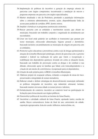 56. Implantação de políticas de incentivo a geração de emprego através de
   parcerias com órgãos competentes, incentivando a instalação de micros e
   pequenas empresas em parceria com órgãos especializados;
57. Manter atualizado o site da Prefeitura, prestando a população informações
   sobre a estrutura administrativa, eventos, ações, disponibilizando links de
   acesso para pedido de certidões, IPTU, dentre outros;
58. Ampliar e fortalecer os programas assistenciais existentes;
59. Buscar parceria com as entidades e movimentos sociais, que atuam no
   município, buscando um trabalho conjunto e organizado de atendimento aos
   necessitados;
60. Criar um local onde poderão ser acolhidos os transeuntes que passam por
   nosso município, oferecendo alimentação, higiene pessoal e dormitório,
   buscando inclusive encaminhamento ao município de origem em parceria com
   as entidades;
61. Promover ações educativas e preventivas contra o uso de drogas aprimorando a
   atuação do Conselho Municipal antidrogas, através de parcerias com o governo
   estadual e federal na realização de ações que visem a recuperação e
   reabilitação dos dependentes químicos, levando em conta as situações locais,
   buscando um trabalho de prevenção contra as drogas e de combate à sua
   difusão, oferecendo apoio às famílias que lidam com toxicodependentes e a
   criação de um núcleo de convivência e recuperação para os dependentes;
62. Criação da sede própria para o CREAS e Conselhos Municipais;
63. Elaborar projeto de ocupação urbana, evitando a ocupação de áreas de risco,
   preservando a integridade de nossos moradores;
64. Elaborar estudo e definir estratégias de desenvolvimento municipal, definindo
   as políticas integradas de incentivo, seja industrial, artesanal, turismo,
   buscando manter em nossa cidade os nossos jovens e talentos;
65. Fortalecimento do comércio, incentivo ao comércio local na participação de
   licitações para fornecimento aos órgãos públicos;
66. Desenvolver políticas de incentivo ao turismo de Lima Duarte;
67. Incentivar a atividade cultural de Lima Duarte, apoiando teatro, escolas de
   samba, blocos carnavalescos, festas de final de ano, aniversário da cidade,
   exposição agropecuária, festa do cavalo, trilheiros, motociclistas, etc.
 
