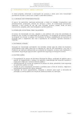 TRABALHO E DESENVOLVIMENTO
                                   Programa de Governo 2013/2016
                            Plano de Gestão ▪ Município de Lima Duarte - MG




A nossa proposta contempla a priorização de serviços e obras para uma manutenção
permanente de todo o acervo que compõe o patrimônio público.

6.1 CUIDADOS COM PATRIMONIO PÚBLICO

O acervo do patrimônio municipal pertencente a todos os cidadãos limaduartinos será
prioritariamente preservado, através de serviços e obras de conservação permanente,
mantendo o bom estado de uso das ruas, estradas, acessos, praças, áreas de lazer,
monumentos, calçadas, além das instalações e prédios públicos.

6.2 PRODUÇÃO DE MATERIAL PARA CALÇAMENTO

O serviço de manutenção de ruas, calçadas e vias públicas será umas das prioridades da
Prefeitura, que investirá na capacitação de profissionais e na ampliação da pequena fábrica
de bloquete de cimento no parque da Secretaria de Obras, possibilitando um aumento na
produção para o calçamento das ruas e logradouros do município, gerando economia e
emprego.

6.3 ESTRADAS VICINAIS

Execução de manutenção permanente nas estradas vicinais (piso de chão) do município,
contemplando toda malha viária que se estende por mais de 800 quilômetros. Com isso, a
Prefeitura vai melhorar efetivamente as condições de transporte na zona rural, facilitando o
escoamento da produção agropecuária e garantindo segurança ao transporte escolar.

6.4 OUTRAS AÇÕES

 Reorganização do parque da Secretaria Municipal de Obras, ampliação de galpões para a
    guarda de equipamentos e estoque de materiais, redistribuição das áreas de manobra e
    vagas para máquinas e veículos da frota pública;
   Aperfeiçoamento do serviço de vigilância do parque de obras, garantindo mais segurança
    ao patrimônio público no local;
   Adoção de uma manutenção preventiva e periódica para a frota de veículos, máquinas e
    equipamentos garantindo a plena utilização;
   Aquisição de novos equipamentos, máquinas e veículos para suprir a demanda de
    utilização no serviço público em função do desenvolvimento do município.




                             Eleições 2012 ▪ coligação PTB/PSDB/PCdoB/PV
                                                                                     Página 9
 