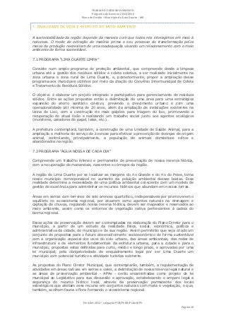 TRABALHO E DESENVOLVIMENTO
                                   Programa de Governo 2013/2016
                            Plano de Gestão ▪ Município de Lima Duarte - MG




A sustentabilidade da região depende da maneira com que todos nós interagimos em meio à
natureza. O modo de extração de matéria prima e seu processo de transformação pelos
meios de produção necessitam de uma readequação visando um relacionamento com o meio
ambiente de forma sustentável.

7.1 PROGRAMA “LIMA DUARTE LIMPA”

Consiste num amplo programa de proteção ambiental, que compreende desde a limpeza
urbana até a gestão dos resíduos sólidos e coleta seletiva, a ser realizado inicialmente na
zona urbana e zona rural de Lima Duarte, e, posteriormente, propor a ampliação desse
programa aos municípios vizinhos por meio da criação do Convênio Intermunicipal de Coleta
e Tratamento de Resíduos Sólidos.

O objetivo é elaborar um projeto integrado e participativo para gerenciamento de resíduos
sólidos. Entre as ações propostas estão a delimitação de uma área para uma estratégica
expansão do aterro sanitário coletivo, prevendo o crescimento urbano e com uma
operacionalidade útil mínima de 20 anos, além da ampliação de instalações existentes na
Usina de Lixo, com a construção de mais galpões para triagem do lixo, promovendo a
recuperação do atual lixão e realizando um trabalho social junto aos agentes ecológicos
(monitores, catadores de papel, latas, etc.).

A prefeitura contemplará, também, a construção de uma Unidade de Saúde Animal, para a
ampliação e melhoria do serviço de zoonose para efetivar a prevenção de doenças de origem
animal, controlando, principalmente, a população de animais domésticos soltos e
abandonados na região.

7.2 PROGRAMA “ÁGUA NOSSA DE CADA DIA”

Compreende um trabalho intenso e permanente de preservação de nossa reserva hídrica,
com a recuperação de mananciais, nascentes e córregos da região.

A região de Lima Duarte por se localizar as margens do rio Grande e do rio do Peixe, torna
nosso município corresponsável no aumento da poluição ambiental dessas bacias. Essa
realidade determina a necessidade de uma política ambiental consciente com um modelo de
gestão de excelência para administrar os recursos hídricos que abundam em nossas terras.

Áreas em serras com terrenos de solo arenoso quartzítico, indispensáveis por promoverem o
equilíbrio no ecossistema regional, por atuarem como agentes naturais na drenagem e
captação de chuvas, regulando nossa reserva hídrica, devem ser mapeados e reservados ao
meio ambiente, assim como os entornos de vegetação nativa pertencentes à cadeia do
bioma regional.

Essas ações de preservação devem ser contempladas na elaboração do Plano Diretor para o
município, a partir de um estudo da realidade física, social, econômica, política e
administrativa da cidade, do município e de sua região. Assim permitirão que seja criado um
conjunto de propostas para o futuro desenvolvimento socioeconômico de forma sustentável
com a organização espacial dos usos do solo urbano, das áreas ambientais, das redes de
infraestrutura e de elementos fundamentais da estrutura urbana, para a cidade e para o
município, propostas estas definidas para curto, médio e longo prazo, e aprovadas por uma
lei municipal, pela obrigatoriedade de enquadramento legal por ser Lima Duarte um
município com potencial turístico e atividade turística existente.

As propostas do Plano Diretor Municipal, que contemplarão, também, a regulamentação de
atividades em áreas nativas em serras e vales, a delimitação de nossa reserva legal natural e
as áreas de preservação ambiental - APAs - serão encaminhadas como projeto de lei
municipal ao Legislativo para sua discussão e aprovação, estabelecendo o amparo legal a
segurança do recurso hídrico local, através da preservação permanente dos locais
estratégicos que aleitam esse recurso em conjuntos naturais com mata e vegetação, e que,
também, acolhem fauna e flora formando o ecossistema regional.


                             Eleições 2012 ▪ coligação PTB/PSDB/PCdoB/PV
                                                                                     Página 10
 