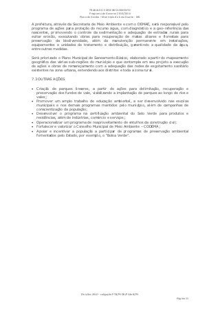 TRABALHO E DESENVOLVIMENTO
                                   Programa de Governo 2013/2016
                            Plano de Gestão ▪ Município de Lima Duarte - MG

A prefeitura, através da Secretaria de Meio Ambiente e com o DEMAE, será responsável pelo
programa de ações para proteção do recurso água, com diagnóstico e a geo-referência das
nascentes, promovendo o controle da sedimentação e adequação de estradas rurais para
evitar erosão, executando obras para recuperação de matas ciliares e florestais para
preservação da biodiversidade, além da manutenção permanente em instalações,
equipamentos e unidades de tratamento e distribuição, garantindo a qualidade da água,
entre outras medidas.

Será priorizado o Plano Municipal de Saneamento Básico, elaborado a partir do mapeamento
geográfico das várias sub-regiões do município e que contempla em seu projeto a execução
de ações e obras de remanejamento com a adequação das redes de esgotamento sanitário
existentes na zona urbana, estendendo aos distritos e toda a zona rural.

7.3 OUTRAS AÇÕES

 Criação de parques lineares, a partir de ações para delimitação, recuperação e
    preservação dos fundos de vale, viabilizando a implantação de parques ao longo de rios e
    vales;
   Promover um amplo trabalho de educação ambiental, a ser desenvolvido nas escolas
    municipais e nos demais programas mantidos pelo município, além de campanhas de
    conscientização da população;
   Desenvolver o programa na certificação ambiental do Selo Verde para produtos e
    residências, além de indústrias, comércio e serviços;
   Operacionalizar um programa de reaproveitamento de entulhos da construção civil;
   Fortalecer e valorizar o Conselho Municipal de Meio Ambiente – CODEMA;
   Apoiar e incentivar a população a participar de programas de preservação ambiental
    fomentados pelo Estado, por exemplo, o “Bolsa Verde”.




                             Eleições 2012 ▪ coligação PTB/PSDB/PCdoB/PV
                                                                                     Página 11
 