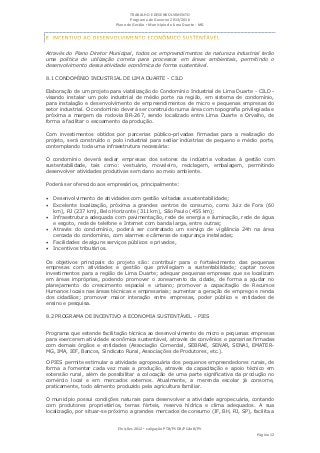 TRABALHO E DESENVOLVIMENTO
                                   Programa de Governo 2013/2016
                            Plano de Gestão ▪ Município de Lima Duarte - MG




Através do Plano Diretor Municipal, todos os empreendimentos de natureza industrial terão
uma política de utilização correta para processos em áreas ambientais, permitindo o
desenvolvimento dessa atividade econômica de forma sustentável.

8.1 CONDOMÍNIO INDUSTRIAL DE LIMA DUARTE - CILD

Elaboração de um projeto para viabilização do Condomínio Industrial de Lima Duarte - CILD -
visando instalar um polo industrial de médio porte na região, em sistema de condomínio,
para instalação e desenvolvimento de empreendimentos de micro e pequenas empresas do
setor industrial. O condomínio deverá ser construído numa área com topografia privilegiada e
próxima a margem da rodovia BR-267, sendo localizado entre Lima Duarte e Orvalho, de
forma a facilitar o escoamento da produção.

Com investimentos obtidos por parcerias público-privadas firmadas para a realização do
projeto, será construído o polo industrial para sediar indústrias de pequeno e médio porte,
contemplando toda uma infraestrutura necessária:

O condomínio deverá sediar empresas dos setores da indústria voltadas à gestão com
sustentabilidade, tais como: vestuário, moveleiro, reciclagem, embalagem, permitindo
desenvolver atividades produtivas sem dano ao meio ambiente.

Poderá ser oferecido aos empresários, principalmente:

 Desenvolvimento de atividades com gestão voltadas a sustentabilidade;
 Excelente localização, próxima a grandes centros de consumo, como Juiz de Fora (60
   km), RJ (237 km), Belo Horizonte (311 km), São Paulo (455 km);
 Infraestrutura adequada com pavimentação, rede de energia e iluminação, rede de água
   e esgoto, rede de telefone e Internet com banda larga, entre outras;
 Através do condomínio, poderá ser contratado um serviço de vigilância 24h na área
   cercada do condomínio, com alarmes e câmeras de segurança instaladas;
 Facilidades de alguns serviços públicos e privados,
 Incentivos tributários.

Os objetivos principais do projeto são: contribuir para o fortalecimento das pequenas
empresas com atividades e gestão que privilegiam a sustentabilidade; captar novos
investimentos para a região de Lima Duarte; adequar pequenas empresas que se localizam
em áreas impróprias, podendo promover o zoneamento da cidade, de forma a ajudar no
planejamento do crescimento espacial e urbano; promover a capacitação de Recursos
Humanos locais nas áreas técnicas e empresariais; aumentar a geração de emprego e renda
dos cidadãos; promover maior interação entre empresas, poder público e entidades de
ensino e pesquisa.

8.2 PROGRAMA DE INCENTIVO A ECONOMIA SUSTENTÁVEL - PIES


Programa que estende facilitação técnica ao desenvolvimento de micro e pequenas empresas
para exercerem atividade econômica sustentável, através de convênios e parcerias firmadas
com demais órgãos e entidades (Associação Comercial, SEBRAE, SENAR, SENAI, EMATER-
MG, IMA, IEF, Bancos, Sindicato Rural, Associações de Produtores, etc.).

O PIES permite estimular a atividade agropecuária dos pequenos empreendedores rurais, de
forma a fomentar cada vez mais a produção, através da capacitação e apoio técnico em
extensão rural, além de possibilitar a colocação de uma parte significativa da produção no
comércio local e em mercados externos. Atualmente, a merenda escolar já consome,
praticamente, todo alimento produzido pela agricultura familiar.

O município possui condições naturais para desenvolver a atividade agropecuária, contando
com produtores proprietários, terras férteis, reserva hídrica e clima adequados. A sua
localização, por situar-se próximo a grandes mercados de consumo (JF, BH, RJ, SP), facilita a


                             Eleições 2012 ▪ coligação PTB/PSDB/PCdoB/PV
                                                                                     Página 12
 