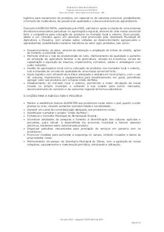 TRABALHO E DESENVOLVIMENTO
                                   Programa de Governo 2013/2016
                            Plano de Gestão ▪ Município de Lima Duarte - MG

logística para escoamento de produtos, em especial os de natureza perecível, possibilitando
o fomento da multicultura, da pecuária de qualidade e o desenvolvimento da agroindústria.

O projeto UNIÃO DA MATA, viabilizado pelo PIES, estimula e apoia a criação de uma empresa
de natureza associativa para atuar no agronegócio regional, através de uma marca comercial
forte e competitiva para colocação de produtos no mercado local e externo. Esse projeto,
aliado a um intensivo apoio em extensão rural promovido pela Secretaria Municipal de
Agricultura e Pecuária, com amplas ações voltadas ao desenvolvimento agropecuário e
agroindustrial, possibilitarão inúmeros benefícios ao setor agro produtivo, tais como:

   Desenvolvimento do setor, através da obtenção e ampliação de linhas de crédito, ações
    de fomento e extensão rural;
   Melhoria efetiva e real da produtividade do leite, melhoramento da qualidade e aumento
    de produção da agricultura familiar e da pluricultura, através de incentivos, cursos de
    capacitação e aquisição de insumos, implementos, sementes, adubo e embalagens com
    custo reduzido;
   Gestão do agronegócio local com a colocação de produtos nos mercados local e externo,
    sob a chancela de um selo de qualidade de uma marca comercial forte;
   Apoio logístico com infraestrutura física adequada e sediada em local próprio, com o uso
    de viaturas, implementos e equipamentos para beneficiamento em geral, permitindo
    agregar valor aos produtos com a marca União da Mata;
   Abastecimento do mercado local e externo, permitindo a maior circulação da nossa
    moeda no próprio município e evitando a sua evasão para outros mercados,
    desenvolvimento do comércio e da economia regional de forma sustentável.

8.3 AÇÕES PARA A AGRICULTURA E PECUÁRIA

 Manter a assistência técnica da EMATER aos produtores rurais sobre o quê, quanto e onde
    plantar ou criar, visando aumentar a produtividade e lucratividade;
   Garantir um canal de comercialização adequado aos produtores rurais;
   Aperfeiçoar e ampliar o projeto “União da Mata”;
   Fortalecer o Conselho Municipal de Alimentação Escolar;
   Incentivar atividades de pesquisa e fomento à diversificação das culturas agrícolas e
    pecuárias, para reduzir a dependência da economia municipal a fatores sazonais
    adversos, incidentes sobre determinado produto;
   Organizar patrulhas mecanizadas para prestação de serviços em parceria com os
    produtores;
   Promover medidas para aumentar a segurança no campo, inibindo invasões e danos às
    propriedades rurais.
   Melhoramento do parque da Secretaria Municipal de Obras, com a aquisição de novas
    máquinas, equipamentos e manutenção periódica, otimizando a utilização.




                             Eleições 2012 ▪ coligação PTB/PSDB/PCdoB/PV
                                                                                     Página 13
 