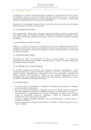TRABALHO E DESENVOLVIMENTO
                                    Programa de Governo 2013/2016
                             Plano de Gestão ▪ Município de Lima Duarte - MG




A cidadania é um direito social inquestionável, inalienável e imprescindível à Vida. O serviço
de assistência social que vem sendo prestado pela atual gestão fez com que o município de
Lima Duarte pudesse conquistar a primeira colocação entre os municípios mineiros, pela
excelência na prestação de um serviço social de qualidade.

Destacamos a continuidade do programa por ser o melhor empreendimento social da gestão
pública municipal no estado de Minas Gerais.

10.1 MOTIVAÇÃO OCUPACIONAL

Ensinar a Aprender - Programa de motivação ocupacional visando à criação de oportunidades
com oficinas ensino de atividades funcionais, estendendo qualificação à população menos
favorecida, aumentando a geração de emprego e renda, com inclusão social digna e garantia
a cidadania.

10.2 HABITAÇÃO, UM DIREITO SOCIAL

Todos em sua Casa - Programa de investimentos em projetos habitacionais para atender
cidadãos que não tenham nenhuma possibilidade de obter moradia própria, sem renda e em
condições de participar do programa de doação de material para construção da casa própria
em regime de mutirão.

10.3 RESSOCIALIZAR, SEMPRE

O Programa de Apoio aos Dependentes do Álcool e outras Drogas, e os serviços de
tratamento psicossocial, serão mantidos e aperfeiçoados no conjunto aos demais programas
da Assistência Social municipal.

10.4 OCUPAÇÃO ÚITIL EM MEIO PERÍODO

O município estabelecerá parcerias com empresas, sindicatos, associações e outras
instituições públicas e privadas no sentido de viabilizar cursos livres e treinamento funcional,
visando preparar, adequadamente, estudantes a atuar como aprendizes e ajudantes de
tarefas funcionais nas empresas em regime de meio período, possibilitando tirar da
ociosidade e das ruas os nossos jovens, numa grande ação social que contribuirá com o setor
comercial, industrial e de prestação de serviços.

10.5 OUTRAS AÇÕES

 Promover cursos de atualização do trabalhador, facilitando a permanência no emprego
    dos profissionais já empregados;
 Promover cursos de atualização e adequação às novas tecnologias àqueles profissionais
    que estão afastados do mercado de trabalho, facilitando sua recolocação no mercado;
 Aproveitamento e aparelhamento dos salões comunitários dos bairros para oferecer
    cursos de qualificação profissional, facilitando o acesso do trabalhador, evitando
    deslocamento para outras regiões da cidade;
   Criação do projeto PRIMEIRO EMPREGO, que vai profissionalizar e colocar jovens no
    mercado de trabalho;
   Apoiar programas que ofereçam oportunidades de trabalho e renda aos jovens, como o
    “Jovem Cidadão”.




                              Eleições 2012 ▪ coligação PTB/PSDB/PCdoB/PV
                                                                                        Página 15
 