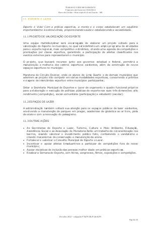 TRABALHO E DESENVOLVIMENTO
                                   Programa de Governo 2013/2016
                            Plano de Gestão ▪ Município de Lima Duarte - MG




Esporte é Vida! Com a prática esportiva, a mente e o corpo estabelecem um equilíbrio
importantíssimo à sobrevivência, proporcionando saúde e estabelecendo a sociabilidade.

11.1 PROJETO DE VALORIZAÇÃO DO ESPORTE

Uma equipe multidisciplinar será encarregada de elaborar um projeto voltado para a
valorização do Esporte no município, no qual será definido um amplo programa de atividades
para o esporte regional, mais competitivo e dinâmico, criando uma agenda de competições e
premiações por classe esportiva, garantindo a participação de atletas classificados nos
eventos externos para representarem o município.

O projeto, que buscará recursos junto aos governos estadual e federal, permitirá a
manutenção e melhoria dos centros esportivos existentes, além da construção de novos
espaços esportivos no município.

Maratona do Circuito Escolar, onde os alunos de Lima Duarte e de demais municípios que
aderirem ao projeto irão competir em várias modalidades esportivas, concorrendo a prêmios
e viagens de intercâmbio esportivo entre municípios participantes;

Dotar a Secretaria Municipal de Esportes e Lazer de orçamento e quadro funcional próprios
para a elaboração e execução de políticas públicas de esporte nas suas três dimensões: alto
rendimento (competição), social-comunitária (participação) e estudantil (escolar).

11.2 ESPAÇOS DE LAZER

A administração também voltará sua atenção para os espaços públicos de lazer existentes,
envolvendo a manutenção de parques em praças, academias de ginástica ao ar livre, pista
de skate e com a renovação do paisagismo.

11.3 OUTRAS AÇÕES

 As Secretarias de Esporte e Lazer, Turismo, Cultura e Meio Ambiente, Educação,
    Assistência Social e as Associação de Moradores farão um trabalho de conscientização nos
    bairros, visando valorizar o investimento público feito, combatendo o vandalismo e
    criando mecanismos de conservação e manutenção da arena.
   Fortalecer e valorizar o Conselho Municipal de Esporte e Lazer.
   Incentivar e apoiar atletas limaduartinos a participar de competições fora de nosso
    município;
   Apoiar iniciativas de inclusão das pessoas melhor idade em práticas esportivas.
   Realizar a Semana do Esporte, com feiras, congressos, filmes, exposições e competições.




                             Eleições 2012 ▪ coligação PTB/PSDB/PCdoB/PV
                                                                                     Página 16
 
