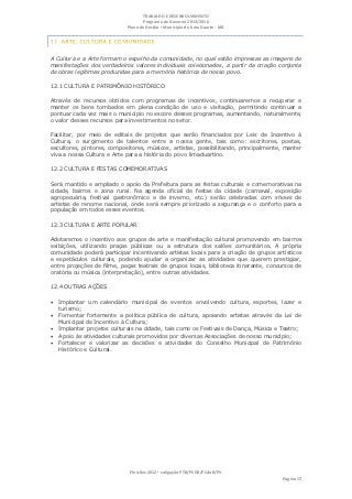 TRABALHO E DESENVOLVIMENTO
                                   Programa de Governo 2013/2016
                            Plano de Gestão ▪ Município de Lima Duarte - MG




A Cultura e a Arte formam o espelho da comunidade, no qual estão impressas as imagens de
manifestações dos verdadeiros valores individuais colecionados, a partir da criação conjunta
de obras legítimas produzidas para a memória histórica de nosso povo.

12.1 CULTURA E PATRIMÔNIO HISTÓRICO

Através de recursos obtidos com programas de incentivos, continuaremos a recuperar e
manter os bens tombados em plena condição de uso e visitação, permitindo continuar a
pontuar cada vez mais o município no escore desses programas, aumentando, naturalmente,
o valor desses recursos para investimentos no setor.

Facilitar, por meio de editais de projetos que serão financiados por Leis de Incentivo à
Cultura, o surgimento de talentos entre a nossa gente, tais como: escritores, poetas,
escultores, pintores, compositores, músicos, artistas, possibilitando, principalmente, manter
viva a nossa Cultura e Arte para a história do povo limaduartino.

12.2 CULTURA E FESTAS COMEMORATIVAS

Será mantido e ampliado o apoio da Prefeitura para as festas culturais e comemorativas na
cidade, bairros e zona rural. Na agenda oficial de festas da cidade (carnaval, exposição
agropecuária, festival gastronômico e de inverno, etc.) serão celebradas com shows de
artistas de renome nacional, onde será sempre priorizado a segurança e o conforto para a
população em todos esses eventos.

12.3 CULTURA E ARTE POPULAR

Adotaremos o incentivo aos grupos de arte e manifestação cultural promovendo em bairros
exibições, utilizando praças públicas ou a estrutura dos salões comunitários. A própria
comunidade poderá participar incentivando artistas locais para a criação de grupos artísticos
e espetáculos culturais, podendo ajudar a organizar as atividades que querem prestigiar,
entre projeções de filme, peças teatrais de grupos locais, biblioteca itinerante, concursos de
oratória ou música (interpretação), entre outras atividades.

12.4 OUTRAS AÇÕES

 Implantar um calendário municipal de eventos envolvendo cultura, esportes, lazer e
   turismo;
 Fomentar fortemente a política pública de cultura, apoiando artistas através da Lei de
   Municipal de Incentivo à Cultura;
 Implantar projetos culturais na cidade, tais como os Festivais de Dança, Música e Teatro;
 Apoio às atividades culturais promovidos por diversas Associações de nosso município;
 Fortalecer e valorizar as decisões e atividades do Conselho Municipal de Patrimônio
   Histórico e Cultural.




                             Eleições 2012 ▪ coligação PTB/PSDB/PCdoB/PV
                                                                                      Página 17
 