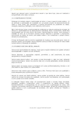 TRABALHO E DESENVOLVIMENTO
                                  Programa de Governo 2013/2016
                           Plano de Gestão ▪ Município de Lima Duarte - MG




Aquele que planejar para o amanhã deve decidir o que fazer hoje, para ser realizado e
compartilhado entre todos no futuro.

13.1 CONSTRUINDO O FUTURO

Mudanças de verdade exigem a participação de todos e é esse o papel do poder público... O
de estimular a participação da sociedade em um grande projeto de desenvolvimento de
médio e longo prazo, que representa a solução permanente de problemas na saúde,
educação, segurança, habitação, meio ambiente, entre outros.

Não é todo dia que temos a oportunidade de mudarmos as vidas de centenas de crianças, de
oferecer a oportunidade de se desenvolverem intelectual, física e socialmente, dando-lhes
oportunidades que de outra forma não teriam. Oportunidade de crescer, como pessoas e
cidadãos de bem, de se tornarem pessoas sempre dispostas a aprender e empreender,
concorrendo ao direito de terem uma saúde melhor e de construírem o próprio futuro,
através do conhecimento.

A força da Educação está na enorme capacidade de mudança que ela pode gerar, tanto no
indivíduo quanto na sociedade. Vamos trabalhar para que todas as crianças de nossa cidade
tenham acesso à Educação de qualidade.

13.2 FAZENDO HOJE PARA OBTER, AMANHÃ!

Vamos criar oportunidades de emprego, trazer para a região indústrias com gestão voltada à
sustentabilidade e respeito ao meio ambiente.

Vamos alavancar o agronegócio regional, permitindo o real crescimento da nossa
agropecuária e da agroindústria.

Vamos poder educar melhor, com acesso a mais informação e, cada vez mais, utilizando
recursos tecnológicos. Vamos nos conectar mais com o mundo globalizado, através da banda
larga na internet.

Vamos poder ver nossos jovens se formarem em cursos profissionalizantes, técnicos e em
nível superior, aqui mesmo, em nossa cidade.

Vamos ter mais eventos para a Cultura e para a Arte. Teremos mais Lazer com qualidade e
locais adequados para a prática do Esporte.

Através do acesso aos dados públicos, vamos ajudar na gestão da coisa pública. Vamos
usufruir de serviços de saúde com qualidade. Vamos usufruir da Cidadania, com participação
e com o prazer de se sentir Cidadão.

A realização dessas metas exige um planejamento amplo e ousado. Exige seriedade,
dedicação, equilíbrio, compromisso social e competência na gestão pública. Exige,
fundamentalmente, a transparência de um governo com a participação de todos, sem
omissões, num grande mutirão de Cidadania e será alcançado, através da vontade política na
gestão pública e com a participação da sociedade, com ações voltadas ao Trabalho e
Desenvolvimento.




                            Eleições 2012 ▪ coligação PTB/PSDB/PCdoB/PV
                                                                                   Página 18
 