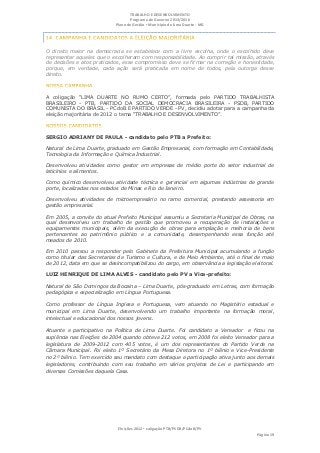 TRABALHO E DESENVOLVIMENTO
                                   Programa de Governo 2013/2016
                            Plano de Gestão ▪ Município de Lima Duarte - MG




O direito maior na democracia se estabelece com a livre escolha, onde o escolhido deve
representar aqueles que o escolheram com responsabilidade. Ao cumprir tal missão, através
de decisões e atos praticados, esse compromisso deve se firmar na correção e honestidade,
porque, em verdade, cada ação será praticada em nome de todos, pela outorga desse
direito.



A coligação “LIMA DUARTE NO RUMO CERTO”, formada pelo PARTIDO TRABALHISTA
BRASILEIRO - PTB, PARTIDO DA SOCIAL DEMOCRACIA BRASILEIRA - PSDB, PARTIDO
COMUNISTA DO BRASIL - PCdoB E PARTIDO VERDE - PV, decidiu adotar para a campanha da
eleição majoritária de 2012 o tema “TRABALHO E DESENVOLVIMENTO”.



SERGIO ADRIANY DE PAULA - candidato pelo PTB a Prefeito:

Natural de Lima Duarte, graduado em Gestão Empresarial, com formação em Contabilidade,
Tecnologia da Informação e Química Industrial.

Desenvolveu atividades como gestor em empresas de médio porte do setor industrial de
laticínios e alimentos.

Como químico desenvolveu atividade técnica e gerencial em algumas indústrias de grande
porte, localizadas nos estados de Minas e Rio de Janeiro.

Desenvolveu atividades de microempresário no ramo comercial, prestando assessoria em
gestão empresarial.

Em 2005, a convite do atual Prefeito Municipal assumiu a Secretaria Municipal de Obras, na
qual desenvolveu um trabalho de gestão que promoveu a recuperação de instalações e
equipamentos municipais, além da execução de obras para ampliação e melhoria de bens
pertencentes ao patrimônio público e a comunidade, desempenhando essa função até
meados de 2010.

Em 2010 passou a responder pelo Gabinete da Prefeitura Municipal acumulando a função
como titular das Secretarias de Turismo e Cultura, e de Meio Ambiente, até o final de maio
de 2012, data em que se desincompatibilizou do cargo, em observância a legislação eleitoral.

LUIZ HENRIQUE DE LIMA ALVES - candidato pelo PV a Vice-prefeito:

Natural de São Domingos da Bocaina – Lima Duarte, pós-graduado em Letras, com formação
pedagógica e especialização em Língua Portuguesa.

Como professor de Língua Inglesa e Portuguesa, vem atuando no Magistério estadual e
municipal em Lima Duarte, desenvolvendo um trabalho importante na formação moral,
intelectual e educacional dos nossos jovens.

Atuante e participativo na Política de Lima Duarte. Foi candidato a Vereador e ficou na
suplência nas Eleições de 2004 quando obteve 212 votos, em 2008 foi eleito Vereador para a
legislatura de 2009-2012 com 405 votos, é um dos representantes do Partido Verde na
Câmara Municipal. Foi eleito 1º Secretário da Mesa Diretora no 1º biênio e Vice-Presidente
no 2º biênio. Tem exercido seu mandato com destaque e participação ativa junto aos demais
legisladores, contribuindo com seu trabalho em vários projetos de Lei e participando em
diversas Comissões daquela Casa.




                             Eleições 2012 ▪ coligação PTB/PSDB/PCdoB/PV
                                                                                     Página 19
 