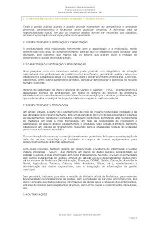 TRABALHO E DESENVOLVIMENTO
                                   Programa de Governo 2013/2016
                            Plano de Gestão ▪ Município de Lima Duarte - MG




Tanto a gestão pública quanto a gestão privada necessitam de competência e seriedade
gerencial, administrativa e financeira como qualquer empresa. A diferença está na
responsabilidade social, em que os recursos obtidos devem ser revertidos aos cidadãos,
através da prestação de serviços públicos de qualidade.

2.1 PRODUTIVIDADE X MOTIVAÇÃO X CAPACITAÇÃO

A produtividade está relacionada fortemente com a capacitação e a motivação, sendo
determinado pelo grau de comprometimento pessoal que se estabelece para executar uma
atividade, pois sabemos que muitos são os fatores que podem levar a redução do
desempenho e queda de produtividade.

2.2 CAPACITAÇÃO X MOTIVAÇÃO X REMUNERAÇÃO

Uma pesquisa com um minucioso estudo pode produzir um diagnóstico da situação
motivacional dos profissionais da prefeitura de Lima Duarte, permitindo avaliar cada um e
estabelecer a capacitação atual e a requerida para o desenvolvimento profissional. Com isso,
esperamos, entre outros parâmetros aferidos, conseguir dimensionar o potencial no recurso
humano existente.

Através da elaboração do Plano Funcional de Cargos e Salários – PFCS - incentivaremos a
capacitação técnica de profissionais em todos os setores de serviços da prefeitura,
estabelecendo um escalonamento das faixas de remuneração por carreiras profissionais, em
que cada servidor municipal terá oportunidade de conquistar melhoria salarial.

2.3 PRODUTIVIDADE X TECNOLOGIA

Um amplo estudo, a partir do levantamento da rede de recurso tecnológico instalado e da
sua utilização pelo recurso humano, fará um diagnóstico do nível da obsolescência no parque
de equipamentos (hardware) e produtos (software) existentes, permitindo uma reengenharia
de mudança em toda a rede tecnológica, em face da necessidade da reciclagem e
substituição de alguns desses equipamentos e produtos. Esse estudo permitirá, também,
estabelecer um escopo de treinamento requerido para a atualização técnica de utilização
para o recurso humano envolvido.

Com a obtenção de recursos, um amplo investimento poderá ser feito para a readequação da
rede de recurso tecnológico já instalado e compra de novos equipamentos para
desenvolvimentos de sistemas aplicativos.

Com esses recursos, também poderá ser desenvolvido o Sistema de Informação e Gestão
Pública Integrada – SIGPI - que manterá um banco de dados público, possibilitando ao
cidadão o acesso a essa informação com total transparência. Na rede, o SIGPI se comunicará
com outros subsistemas de gestão, através de aplicativos que disponibilizarão dados entre
vários setores da Prefeitura (Administração, Finanças, DEMAE, Saúde, Educação, Assistência
Social, Agricultura, Turismo, Cultura, Meio Ambiente, Obras, etc.), estabelecendo a
administração dos dados corporativos, com a integração de informações da gestão
municipal.

Isso permitirá, inclusive, proceder a revisão do Website oficial da Prefeitura, para estender
funcionalidade na transparência da gestão, com a prestação de serviços em tempo real, tais
como: consulta aos dados públicos, informações da dívida ativa e situação dos contribuintes,
emissão de boletos para pagamentos diversos, como IPTU, taxas e recolhimentos municipais,
etc.

2.4 OUTRAS AÇÕES




                             Eleições 2012 ▪ coligação PTB/PSDB/PCdoB/PV
                                                                                      Página 3
 