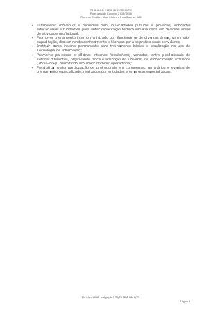 TRABALHO E DESENVOLVIMENTO
                                   Programa de Governo 2013/2016
                            Plano de Gestão ▪ Município de Lima Duarte - MG

 Estabelecer convênios e parcerias com universidades públicas e privadas, entidades
    educacionais e fundações para obter capacitação técnica especializada em diversas áreas
    de atividade profissional;
   Promover treinamento interno ministrado por funcionários de diversas áreas, com maior
    capacitação, disseminando conhecimento e técnicas para os profissionais servidores;
   Instituir curso interno permanente para treinamento básico e atualização no uso de
    Tecnologia de Informação;
   Promover palestras e oficinas internas (workshops) variadas, entre profissionais de
    setores diferentes, objetivando troca e absorção do universo de conhecimento existente
    (know-how), permitindo um maior domínio operacional;
   Possibilitar maior participação de profissionais em congressos, seminários e eventos de
    treinamento especializado, realizados por entidades e empresas especializadas.




                             Eleições 2012 ▪ coligação PTB/PSDB/PCdoB/PV
                                                                                     Página 4
 