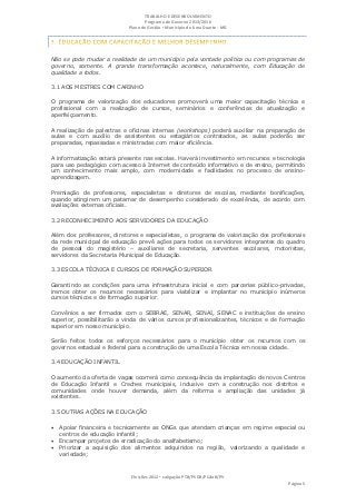 TRABALHO E DESENVOLVIMENTO
                                   Programa de Governo 2013/2016
                            Plano de Gestão ▪ Município de Lima Duarte - MG




Não se pode mudar a realidade de um município pela vontade política ou com programas de
governo, somente. A grande transformação acontece, naturalmente, com Educação de
qualidade a todos.

3.1 AOS MESTRES COM CARINHO

O programa de valorização dos educadores promoverá uma maior capacitação técnica e
profissional com a realização de cursos, seminários e conferências de atualização e
aperfeiçoamento.

A realização de palestras e oficinas internas (workshops) poderá auxiliar na preparação de
aulas e com auxílio de assistentes ou estagiários contratados, as aulas poderão ser
preparadas, repassadas e ministradas com maior eficiência.

A informatização estará presente nas escolas. Haverá investimento em recursos e tecnologia
para uso pedagógico com acesso à Internet de conteúdo informativo e de ensino, permitindo
um conhecimento mais amplo, com modernidade e facilidades no processo de ensino-
aprendizagem.

Premiação de professores, especialistas e diretores de escolas, mediante bonificações,
quando atingirem um patamar de desempenho considerado de excelência, de acordo com
avaliações externas oficiais.

3.2 RECONHECIMENTO AOS SERVIDORES DA EDUCAÇÃO

Além dos professores, diretores e especialistas, o programa de valorização dos profissionais
da rede municipal de educação prevê ações para todos os servidores integrantes do quadro
de pessoal do magistério – auxiliares de secretaria, serventes escolares, motoristas,
servidores da Secretaria Municipal de Educação.

3.3 ESCOLA TÉCNICA E CURSOS DE FORMAÇÃO SUPERIOR

Garantindo as condições para uma infraestrutura inicial e com parcerias público-privadas,
iremos obter os recursos necessários para viabilizar e implantar no município inúmeros
cursos técnicos e de formação superior.

Convênios a ser firmados com o SEBRAE, SENAR, SENAI, SENAC e instituições de ensino
superior, possibilitarão a vinda de vários cursos profissionalizantes, técnicos e de formação
superior em nosso município.

Serão feitos todos os esforços necessários para o município obter os recursos com os
governos estadual e federal para a construção de uma Escola Técnica em nossa cidade.

3.4 EDUCAÇÃO INFANTIL

O aumento da oferta de vagas ocorrerá como consequência da implantação de novos Centros
de Educação Infantil e Creches municipais, inclusive com a construção nos distritos e
comunidades onde houver demanda, além da reforma e ampliação das unidades já
existentes.

3.5 OUTRAS AÇÕES NA EDUCAÇÃO

 Apoiar financeira e tecnicamente as ONGs que atendam crianças em regime especial ou
   centros de educação infantil;
 Encampar projetos de erradicação do analfabetismo;
 Priorizar a aquisição dos alimentos adquiridos na região, valorizando a qualidade e
   variedade;



                             Eleições 2012 ▪ coligação PTB/PSDB/PCdoB/PV
                                                                                      Página 5
 