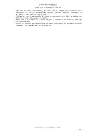 TRABALHO E DESENVOLVIMENTO
                                   Programa de Governo 2013/2016
                            Plano de Gestão ▪ Município de Lima Duarte - MG

 Introduzir na grade extracurricular, de acordo com a vocação local, disciplinas como:
    Introdução ao Turismo, Gastronomia Regional, Práticas Agrícolas, Introdução ao
    Agronegócio, Informática, Artesanato etc.;
   (Re)Avaliar, com a participação de todos os segmentos envolvidos, a eficiência do
    Sistema de Ensino adotado pelo município;
   Apoio total à modalidade de “Tempo Integral” já implantado no município para uma
    possível ampliação;
   Incentivo a projetos que proporcionam encontros entre alunos de diferentes escolas do
    município, como por exemplo “Jogos da Alegria”;




                             Eleições 2012 ▪ coligação PTB/PSDB/PCdoB/PV
                                                                                   Página 6
 