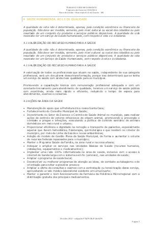 TRABALHO E DESENVOLVIMENTO
                                   Programa de Governo 2013/2016
                            Plano de Gestão ▪ Município de Lima Duarte - MG




A qualidade de vida não é determinada, apenas, pela condição econômica ou financeira da
população. Não deve ser medida, somente, pelo nível cultural ou social dos cidadãos ou pelo
resultado de um conjunto de produtos e serviços públicos disponíveis. A qualidade de vida
necessita ter um serviço de Saúde humanizado, com respeito à vida e a cidadania.

4.1 VALORIZAÇÃO DO RECURSO HUMANO PARA A SAÚDE

A qualidade de vida não é determinada, apenas, pela condição econômica ou financeira da
população. Não deve ser medida, somente, pelo nível cultural ou social dos cidadãos ou pelo
resultado de um conjunto de produtos e serviços públicos disponíveis. A qualidade de vida
necessita ter um Serviço de Saúde Humanizado, com respeito à vida e à cidadania.

4.1 VALORIZAÇÃO DO RECURSO HUMANO PARA A SAÚDE

A valorização de todos os profissionais que atuam na saúde, independente de sua categoria
profissional, será um dos pilares dessa transformação, porque isso determinará que se tenha
um serviço de saúde com ainda mais qualidade para os munícipes.

Promovendo a capacitação técnica com remuneração profissional adequada e com um
constante treinamento para atendimento de qualidade, teremos um serviço de saúde pública
com excelência, ainda mais rápido e eficiente, reduzindo o tempo de espera para
atendimentos, exames e consultas.

4.2 AÇÕES NA ÁREA DA SAÚDE

 Manutenção do apoio que a Prefeitura dá a nossa Santa Casa;
 Fortalecimento do Conselho Municipal de Saúde;
 Investimento no Setor de Zoonose e Controle de Saúde Animal no município, para realizar
    ações de controle de vetores infecciosos de origem animal, promovendo a prevenção e
    combate a pragas e infecções, executando a política de controle sanitário de animais
    domésticos em meio rural e urbano;
   Proporcionar eficiência e dignidade na remoção e transporte de pacientes, especialmente
    aqueles que fazem hemodiálise, fisioterapia, quimioterapia e que residem no interior do
    município, por meio da Linha da Saúde e novas ambulâncias;
   Adoção do modelo de Gestão Plena da Saúde Municipal, de forma a aumentar o volume
    de recursos federais repassados para o município;
   Manter o Programa Saúde da Família, na zona rural e na zona urbana;
   Adequar e ampliar os serviços nas Unidades Básicas de Saúde (recursos humanos,
    instalações, equipamentos e medicamentos);
   Implantar uma rede 100% informatizada na área de saúde, inclusive com o acesso à
    internet de banda larga com o sistema sem fio (wireless), nas unidades de saúde;
   Ampliar o programa de saúde bucal;
   Desenvolver ou melhorar programas de atenção ao idoso, de combate ao tabagismo e de
    orientação para evitar a gravidez precoce;
   Ampliar a oferta de consultas e exames com a contratação ou terceirização desse serviço,
    aproveitando a rede médico-laboratorial existente em Lima Duarte;
   Manter e garantir o bom funcionamento da farmácia da Policlínica Microrregional com a
    distribuição gratuita dos principais medicamentos.




                             Eleições 2012 ▪ coligação PTB/PSDB/PCdoB/PV
                                                                                      Página 7
 