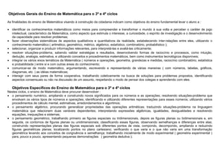 Objetivos Gerais do Ensino de Matemática para o 3º e 4º ciclos
As finalidades do ensino de Matemática visando à construção da cidadania indicam como objetivos do ensino fundamental levar o aluno a :
• identificar os conhecimentos matemáticos como meios para compreender e transformar o mundo à sua volta e perceber o caráter de jogo
intelectual, característico da Matemática, como aspecto que estimula o interesse, a curiosidade, o espírito de investigação e o desenvolvimento
da capacidade para resolver problemas;
• fazer observações sistemáticas de aspectos qualitativos e quantitativos da realidade, estabelecendo inter-relações entre eles, utilizando o
conhecimento matemático ( aritmético, geométrico, métrico, algébrico, estatístico, combinatório, probabilístico );
• selecionar, organizar e produzir informações relevantes, para interpretá-las e avaliá-las criticamente;
• resolver situações-problema, sabendo validar estratégias e resultados, desenvolvendo formas de raciocínio e processos, como intuição,
dedução, analogia, estimativa, e utilizando conceitos e procedimentos matemáticos, bem como instrumentos tecnológicos disponíveis;
• integrar os vários eixos temáticos da Matemática ( números e operações, geometria, grandezas e medidas, raciocínio combinatório, estatística
e probabilidade ) entre si e com outras áreas do conhecimento;
• comunicar-se de modo matemático, argumentando, escrevendo e representando de várias maneiras ( com números, tabelas, gráficos,
diagramas, etc. ) as idéias matemáticas;
• interagir com seus pares de forma cooperativa, trabalhando coletivamente na busca de soluções para problemas propostos, identificando
aspectos consensuais ou não na discussão de um assunto, respeitando o modo de pensar dos colegas e aprendendo com eles.
Objetivos Específicos do Ensino de Matemática para o 3º e 4º ciclos
Nestes ciclos, o ensino de Matemática deve procurar desenvolver :
• o pensamento numérico, ampliando e construindo novos significados para os números e as operações; resolvendo situações-problema que
envolvam os vários tipos de números e operações; identificando e utilizando diferentes representações para esses números; utilizando vários
procedimentos de cálculo mental, estimativas, arredondamentos e algoritmos;
• o pensamento algébrico, procurando generalizar propriedades das operações aritméticas; traduzindo situações-problema na linguagem
matemática que relacionem duas variáveis dependentes; interpretando expressões algébricas, igualdades, desigualdades e resolvendo
equações, inequações e sistemas;
• o pensamento geométrico, trabalhando primeiro as figuras espaciais ou tridimensionais, depois as figuras planas ou bidimensionais e, em
seguida, os contornos de figuras planas ou unidimensionais; classificando essas figuras, observando semelhanças e diferenças entre elas;
construindo representações planas das figuras espaciais sob diferentes pontos de vista; compondo, decompondo, ampliando e reduzindo
figuras geométricas planas; localizando pontos no plano cartesiano; verificando o que varia e o que não varia em uma transformação
geométrica levando aos conceitos de congruência e semelhança; trabalhando inicialmente de modo experimental ( geometria experimental )
para, pouco a pouco, apresentando pequenas demonstrações ( geometria dedutiva );
 