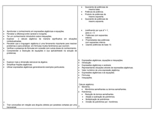 • Aprofundar o conhecimento em expressões algébricas e equações.
• Perceber a diferença entre variável e incógnita.
• Ter um conhecimento introdutório sobre inequações.
• Explorar o cálculo algébrico de maneira significativa em situações
contextualizadas.
• Perceber que a linguagem algébrica é uma ferramenta importante para resolver
problemas e para sintetizar, em fórmulas muitos fenômenos que ocorrem.
• Verificar a presença de fórmulas em conexão com outras áreas do conhecimento.
• Compreender a resolução de equações e sua aplicabilidade na solução de
problemas.
6.
• Explorar mais a dimensão estrutural da álgebra.
• Simplificar frações algébricas.
• Utilizar expressões algébricas generalizando exemplos particulares.
7.
• Tirar conclusões em relação aos ângulos obtidos por paralelas cortadas por uma
transversal.
• Quociente de potências de
mesma base.
• Potência de potência.
• Produto de potências de
mesmo expoente.
• Quociente de potências de
mesmo expoente.
• Justificando por que aº = 1,
para a ≠ 0.
• Potências com expoentes
inteiros.
• Propriedades das potências
com expoentes inteiros.
• Usando potências de base 10.
6. Expressões algébricas, equações e inequações.
• Introdução.
• Expressões algébricas e variáveis.
• Representando situações através de expressões algébricas.
• Valor numérico de uma expressão algébrica.
• Expressões algébricas e as equações.
• Fórmulas.
• Inequações.
Cálculo algébrico.
• Monômio.
• Monômios semelhantes ou termos semelhantes.
• Polinômios.
• Redução de termos semelhantes.
• Adição e subtração de polinômios.
• Multiplicação de polinômios.
• Divisão de polinômios por monômios.
7.
 