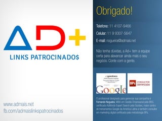 Obrigado!
                                 Telefone: 11 4107-9466
                                 Celular: 11 9 9307-5647
                                 E-mail: nogueira@admais.net

                                 Não tenha dúvidas, a Ad+ tem a equipe
                                 certa para alavancar ainda mais o seu
                                 negócio. Conte com a gente.




                                 O profissional designado para gerenciar sua campanha é
                                 Fernando Nogueira, MBA em Gestão Empresarial pela BBS,
www.admais.net                   certificado AdWords Expert Search pela Goobec, maior centro
                                 de treinamentos Google da América Latina e também consultor
fb.com/admaislinkspatrocinados   em marketing digital certificado pela metodologia 8Ps.
 