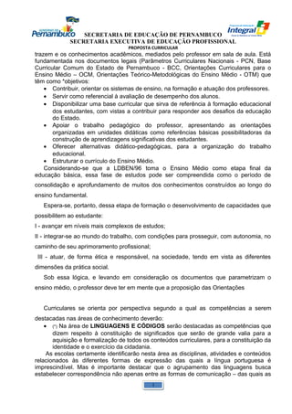 SECRETARIA DE EDUCAÇÃO DE PERNAMBUCO 
SECRETARIA EXECUTIVA DE EDUCAÇÃO PROFISSIONAL 
PROPOSTA CURRICULAR 
trazem e os conhecimentos acadêmicos, mediados pelo professor em sala de aula. Está 
fundamentada nos documentos legais (Parâmetros Curriculares Nacionais - PCN, Base 
Curricular Comum do Estado de Pernambuco - BCC, Orientações Curriculares para o 
Ensino Médio – OCM, Orientações Teórico-Metodológicas do Ensino Médio - OTM) que 
têm como *objetivos: 
· Contribuir, orientar os sistemas de ensino, na formação e atuação dos professores. 
· Servir como referencial à avaliação de desempenho dos alunos. 
· Disponibilizar uma base curricular que sirva de referência à formação educacional 
dos estudantes, com vistas a contribuir para responder aos desafios da educação 
do Estado. 
· Apoiar o trabalho pedagógico do professor, apresentando as orientações 
organizadas em unidades didáticas como referências básicas possibilitadoras da 
construção de aprendizagens significativas dos estudantes. 
· Oferecer alternativas didático-pedagógicas, para a organização do trabalho 
educacional. 
· Estruturar o currículo do Ensino Médio. 
Considerando-se que a LDBEN/96 toma o Ensino Médio como etapa final da 
educação básica, essa fase de estudos pode ser compreendida como o período de 
consolidação e aprofundamento de muitos dos conhecimentos construídos ao longo do 
ensino fundamental. 
Espera-se, portanto, dessa etapa de formação o desenvolvimento de capacidades que 
possibilitem ao estudante: 
I - avançar em níveis mais complexos de estudos; 
II - integrar-se ao mundo do trabalho, com condições para prosseguir, com autonomia, no 
caminho de seu aprimoramento profissional; 
III - atuar, de forma ética e responsável, na sociedade, tendo em vista as diferentes 
dimensões da prática social. 
Sob essa lógica, e levando em consideração os documentos que parametrizam o 
ensino médio, o professor deve ter em mente que a proposição das Orientações 
Curriculares se orienta por perspectiva segundo a qual as competências a serem 
destacadas nas áreas de conhecimento deverão: 
· (*) Na área de LINGUAGENS E CÓDIGOS serão destacadas as competências que 
dizem respeito à constituição de significados que serão de grande valia para a 
aquisição e formalização de todos os conteúdos curriculares, para a constituição da 
identidade e o exercício da cidadania. 
As escolas certamente identificarão nesta área as disciplinas, atividades e conteúdos 
relacionados às diferentes formas de expressão das quais a língua portuguesa é 
imprescindível. Mas é importante destacar que o agrupamento das linguagens busca 
estabelecer correspondência não apenas entre as formas de comunicação – das quais as 
1 
 