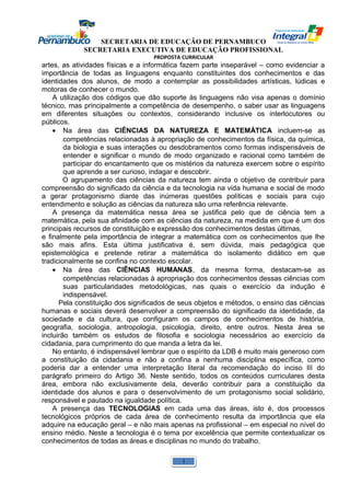 SECRETARIA DE EDUCAÇÃO DE PERNAMBUCO 
SECRETARIA EXECUTIVA DE EDUCAÇÃO PROFISSIONAL 
PROPOSTA CURRICULAR 
artes, as atividades físicas e a informática fazem parte inseparável – como evidenciar a 
importância de todas as linguagens enquanto constituintes dos conhecimentos e das 
identidades dos alunos, de modo a contemplar as possibilidades artísticas, lúdicas e 
motoras de conhecer o mundo. 
A utilização dos códigos que dão suporte às linguagens não visa apenas o domínio 
técnico, mas principalmente a competência de desempenho, o saber usar as linguagens 
em diferentes situações ou contextos, considerando inclusive os interlocutores ou 
públicos. 
· Na área das CIÊNCIAS DA NATUREZA E MATEMÁTICA incluem-se as 
competências relacionadas à apropriação de conhecimentos da física, da química, 
da biologia e suas interações ou desdobramentos como formas indispensáveis de 
entender e significar o mundo de modo organizado e racional como também de 
participar do encantamento que os mistérios da natureza exercem sobre o espírito 
que aprende a ser curioso, indagar e descobrir. 
O agrupamento das ciências da natureza tem ainda o objetivo de contribuir para 
compreensão do significado da ciência e da tecnologia na vida humana e social de modo 
a gerar protagonismo diante das inúmeras questões políticas e sociais para cujo 
entendimento e solução as ciências da natureza são uma referência relevante. 
A presença da matemática nessa área se justifica pelo que de ciência tem a 
matemática, pela sua afinidade com as ciências da natureza, na medida em que é um dos 
principais recursos de constituição e expressão dos conhecimentos destas últimas, 
e finalmente pela importância de integrar a matemática com os conhecimentos que lhe 
são mais afins. Esta última justificativa é, sem dúvida, mais pedagógica que 
epistemológica e pretende retirar a matemática do isolamento didático em que 
tradicionalmente se confina no contexto escolar. 
· Na área das CIÊNCIAS HUMANAS, da mesma forma, destacam-se as 
competências relacionadas à apropriação dos conhecimentos dessas ciências com 
suas particularidades metodológicas, nas quais o exercício da indução é 
indispensável. 
Pela constituição dos significados de seus objetos e métodos, o ensino das ciências 
humanas e sociais deverá desenvolver a compreensão do significado da identidade, da 
sociedade e da cultura, que configuram os campos de conhecimentos de história, 
geografia, sociologia, antropologia, psicologia, direito, entre outros. Nesta área se 
incluirão também os estudos de filosofia e sociologia necessários ao exercício da 
cidadania, para cumprimento do que manda a letra da lei. 
No entanto, é indispensável lembrar que o espírito da LDB é muito mais generoso com 
a constituição da cidadania e não a confina a nenhuma disciplina específica, como 
poderia dar a entender uma interpretação literal da recomendação do inciso III do 
parágrafo primeiro do Artigo 36. Neste sentido, todos os conteúdos curriculares desta 
área, embora não exclusivamente dela, deverão contribuir para a constituição da 
identidade dos alunos e para o desenvolvimento de um protagonismo social solidário, 
responsável e pautado na igualdade política. 
A presença das TECNOLOGIAS em cada uma das áreas, isto é, dos processos 
tecnológicos próprios de cada área de conhecimento resulta da importância que ela 
adquire na educação geral – e não mais apenas na profissional – em especial no nível do 
ensino médio. Neste a tecnologia é o tema por excelência que permite contextualizar os 
conhecimentos de todas as áreas e disciplinas no mundo do trabalho. 
1 
 