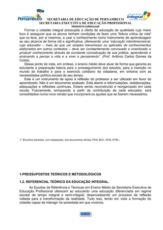 SECRETARIA DE EDUCAÇÃO DE PERNAMBUCO 
SECRETARIA EXECUTIVA DE EDUCAÇÃO PROFISSIONAL 
PROPOSTA CURRICULAR 
Formar o cidadão integral pressupõe a oferta de educação de qualidade cujo maior 
foco é assegurar que os alunos tenham condições de fazer uma "leitura crítica da vida" 
que os leve, por si mesmos, a usar o conhecimento como instrumento de aprendizagem 
ao seu alcance de forma útil e significativa, oferecendo uma “educação interdimensional, 
cujo educador – mais do que um simples transmissor ou aplicador de conhecimentos 
elaborados em outros contextos – deve ser constantemente convocado e incentivado a 
produzir conhecimento através da constante conceituação de sua prática, aprendendo e 
ensinando a pensar a vida e a viver o pensamento”. (Prof. Antônio Carlos Gomes da 
Costa). 
Desse ponto de vista, em síntese, o ensino médio deve atuar de forma que garanta ao 
estudante a preparação básica para o prosseguimento dos estudos, para a inserção no 
mundo do trabalho e para o exercício cotidiano da cidadania, em sintonia com as 
necessidades político-sociais de seu tempo. 
Este é um instrumento de apoio à reflexão do professor a ser utilizado em favor do 
aprendizado. Não é um documento acabado. Está aberto a reformulações, reelaborações, 
adequações e reflexões contínuas. Estará sendo reconstruído e reorganizado em cada 
escola. Futuramente, enriquecido a partir da contribuição de cada educador, será 
consolidados numa nova versão que incorporará os ajustes que se fizerem necessários. 
(* )Excertos extraídos, com adaptações, dos documentos oficiais: PCN, BCC, OCN, OTM.) 
1-PRESSUPOSTOS TEÓRICOS E METODOLÓGICOS 
1.2. REFERENCIAL TEÓRICO DA EDUCAÇÃO INTEGRAL. 
As Escolas de Referência e Técnicas em Ensino Médio da Secretaria Executiva de 
Educação Profissional oferecem ao educando uma educação diferenciada em regime 
escolar de tempo integral e semi-integral, desencadeando um processo de reflexão 
voltada para a transformação da realidade. Tudo isso, tendo em vista a formação do 
cidadão capaz de interagir na sociedade em que vivemos. 
1 
 