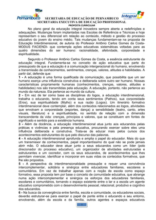 SECRETARIA DE EDUCAÇÃO DE PERNAMBUCO 
SECRETARIA EXECUTIVA DE EDUCAÇÃO PROFISSIONAL 
PROPOSTA CURRICULAR 
No plano geral da educação integral inovadora sempre aberta a redefinições e 
adequações. Mudanças foram implantadas nas Escolas de Referência e Técnicas e hoje 
representam o seu diferencial em relação ao conteúdo, método e gestão do processo 
educativo do jovem do ensino médio. Tais mudanças fundamentam-se na proposta de 
Educação Interdimensional, de autoria do Professor Antônio Carlos Gomes da Costa- 
MODUS FACIENDI- que contempla ações educativas sistemáticas voltadas para as 
quatro dimensões do ser humano: racionalidade, afetividade, corporeidade e 
espiritualidade. 
Segundo o Professor Antônio Carlos Gomes da Costa, a essência estruturante da 
educação integral. Fundamenta-se no conceito de ação educativa que parte do 
pressuposto de que a educação é a comunicação intergeracional do humano, envolvendo 
a transmissão de conhecimentos, sentimentos, crenças, valores, atitudes e habilidades. A 
partir daí, defende que: 
1 - A educação é uma forma qualificada de comunicação, que possibilita que um ser 
humano exerça uma influência construtiva e deliberada sobre outro ser humano. Nossas 
características propriamente humanas (conhecimentos, crenças, valores, atitudes e 
habilidades) nos são transmitidas pela educação. A educação, portanto, não pertence ao 
mundo da natureza. Ela pertence ao mundo da cultura. 
2 - Em vez de ter como base as disciplinas do logos, a educação interdimensional, 
trabalha o educando, tendo em conta seus sentimentos (Pathos), sua corporeidade 
(Eros), sua espiritualidade (Mytho) e sua razão (Logos). Um itinerário formativo 
interdimensional deve contemplar, além dos conteúdos relacionados ao logos, atividades 
que envolvam a corporeidade (esportes, dança) a sensibilidade (teatro, canto, artes 
visuais, literatura) e a espiritualidade, no sentido de relação com a dimensão 
transcendente da vida: crenças, princípios e valores, que se constituem em fontes de 
significado e sentido para a existência humana. 
3 - Além da docência, a educação interdimensional atua junto aos educandos pelas 
práticas e vivências e pela presença educativa, procurando exercer sobre eles uma 
influência deliberada e construtiva. Trata-se de educar mais pelos cursos dos 
acontecimentos estruturantes do que pelo discurso das palavras. 
4 - A educação interdimensional aprofunda e amplia o papel do educador. Mais do que 
um transmissor de conhecimentos, papel importantíssimo do qual não se pode jamais 
abrir mão. O educador deve atuar junto a seus educandos como um líder (polo 
direcionador do processo educativo), um organizador de atividades estruturadas e 
estruturantes e um cocredor, com os seus educandos, de acontecimentos que lhes 
permitam vivenciar, identificar e incorporar em suas vidas os conteúdos formativos, que 
lhe são propostos. 
5 - A perspectiva da interdimensionalidade pressupõe e requer uma convivência 
intercomplementar, solidária e sinérgica entre educadores familiares, escolares e 
comunitários. Em vez de trabalhar apenas com a noção de escola como espaço 
formativo, essa proposta tem por base o conceito de comunidade educativa, que abrange 
numa ação intercomplementar e sinérgica os esforços dos educadores familiares, 
escolares e comunitários, tornando o espaço existente entre o lar e a escola um agente 
educativo comprometido com o desenvolvimento pessoal, relacional, produtivo e cognitivo 
dos educandos. 
6 - Na busca da convergência entre família, escola e comunidade, os educadores sociais, 
deverão estruturar-se para exercer o papel de ponte entre o educando e seu entorno, 
envolvendo, além da escola e da família, outros agentes e espaços educativos 
1 
 