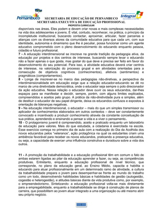SECRETARIA DE EDUCAÇÃO DE PERNAMBUCO 
SECRETARIA EXECUTIVA DE EDUCAÇÃO PROFISSIONAL 
PROPOSTA CURRICULAR 
disponíveis nas áreas. Eles podem e devem criar novas e mais complexas necessidades 
na vida dos adolescentes e jovens. É vital, contudo, reconhecer, na prática, o princípio da 
incompletude institucional, buscando contactar, aproximar, articular, fazer parcerias e 
alianças com os diversos atores da comunidade educativa para que cada um, com sua 
identidade, autonomia e dinamismo que lhe é peculiar, possa funcionar como um agente 
educativo comprometido com o pleno desenvolvimento do educando enquanto pessoa, 
cidadão e futuro profissional. 
7 - A educação interdimensional se inscreve na grande tradição da pedagogia ativa, da 
educação por projetos e dos centros de interesse, buscando sempre levar o educando 
não a fazer apenas o que gosta, mas gostar do que deve e precisa ser feito em favor do 
desenvolvimento do seu potencial. Para isso, a atividade educativa deverá criar centros 
de interesse, na valorização do processo grupal e em atividades orientadas para a 
consecução de objetivos cognitivos (conhecimentos), afetivos (sentimentos) e 
pragmáticos (comportamentos). 
8 - Longe de inscrever-se no marco das pedagogias não-diretivas, a perspectiva da 
interdimensionalidade em educação exige que a relação educador-educando se dê no 
marco de uma diretividade democrática, onde o educador seja sempre o polo direcionador 
da ação educativa. Nessa relação o educador deve ouvir os seus educandos, dar-lhes 
espaços para se manifestar e decidir, sempre, porém, com alguns limites explicados, 
compreendidos e aceitos pelo grupo. A prática da não-diretividade pura e simples, além 
de destituir o educador de seu papel dirigente, deixa os educandos confusos e expostos à 
orientação de lideranças negativas. 
9 - Na educação interdimensional, o educador – mais do que um simples transmissor ou 
aplicador de conhecimentos elaborados em outros contextos – deve ser constantemente 
convocado e incentivado a produzir conhecimento através da constante conceituação de 
sua prática, aprendendo e ensinando a pensar a vida e a viver o pensamento. 
10 - O protagonismo juvenil é compreendido, aceito e praticado enquanto um laboratório 
de educação para valores. Mais do que estudada, a cidadania é exercitada na escola. 
Esse exercício começa no primeiro dia de aula com a realização do Dia da Acolhida dos 
novos educandos pelos “veteranos”, ação protagônica na qual os estudantes criam uma 
ambiência favorável para receber os novos educandos, praticando a presença educativa, 
ou seja, a capacidade de exercer uma influência construtiva e duradoura sobre a vida dos 
outros. 
11 - A promoção da trabalhabilidade e a educação profissional têm em comum o fato de 
ambas estarem ligadas ao pilar da educação aprender a fazer, ou seja, as competências 
produtivas. Entretanto, enquanto a educação profissional de nível técnico, que 
corresponde, no plano da educação geral, ao Ensino Médio, capacita e habilita o 
educando para atuar profissionalmente em um determinado ramo de atividade, a cultura 
da trabalhabilidade prepara o jovem para desempenhar-se frente ao mundo do trabalho 
como um todo, desenvolvendo habilidades básicas e habilidades de gestão (autogestão, 
cogestão e heterogestão), e atitudes básicas diante da vida produtiva como, por exemplo, 
o empreendedorismo. Sintetizando: a educação profissional volta-se mais diretamente 
para a empregabilidade, enquanto a trabalhabilidade se dirige à construção de planos de 
carreira, que possibilitem ao jovem atuar integrado a uma organização ou até mesmo abrir 
seu próprio negócio. 
1 
 