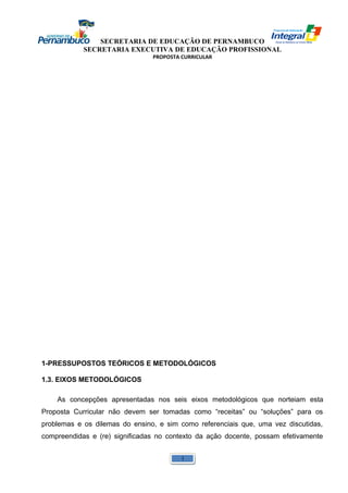 SECRETARIA DE EDUCAÇÃO DE PERNAMBUCO 
SECRETARIA EXECUTIVA DE EDUCAÇÃO PROFISSIONAL 
PROPOSTA CURRICULAR 
1-PRESSUPOSTOS TEÓRICOS E METODOLÓGICOS 
1.3. EIXOS METODOLÓGICOS 
As concepções apresentadas nos seis eixos metodológicos que norteiam esta 
Proposta Curricular não devem ser tomadas como “receitas” ou “soluções” para os 
problemas e os dilemas do ensino, e sim como referenciais que, uma vez discutidas, 
compreendidas e (re) significadas no contexto da ação docente, possam efetivamente 
1 
 