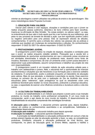 SECRETARIA DE EDUCAÇÃO DE PERNAMBUCO 
SECRETARIA EXECUTIVA DE EDUCAÇÃO PROFISSIONAL 
PROPOSTA CURRICULAR 
orientar as abordagens a serem utilizadas nas práticas de ensino e de aprendizagem. São 
eixos metodológicos desta Proposta Curricular: 
1 - EDUCAÇÃO PARA VALORES 
Educar para valores é criar espaços, situações e condições para que o jovem se 
realize enquanto pessoa autônoma, dotando-o de bons critérios para fazer escolhas. 
Inspira-se na afirmação de Max Scheller. “As coisas existem, os valores valem”, ou seja, 
no entendimento de que valor é tudo aquilo que tira o ser humano de sua indiferença, que 
pesa no seu processo de tomada de decisão e ação, que tem significado positivo (valor) 
ou negativo (anti-valor) para uma pessoa. Eles se expressam através de atitudes, 
comportamentos. O caminho para a entrada dos valores nas pessoas são as práticas e 
vivências que resultam em mudanças de comportamentos e atitudes. Os conhecimentos 
respondem: O QUE EU SEI? Os valores respondem: O QUE EU SOU? 
2- PROTAGONISMO JUVENIL 
O protagonismo juvenil implica na criação de espaços, situações e condições para 
que o jovem se realize enquanto cidadão solidário. Pressupõe que a escola tem a 
responsabilidade de oportunizar acontecimentos em que o educando possa envolver-se 
em atividades direcionadas à solução de problemas reais, atuando como fonte de 
iniciativa, liberdade e compromisso; de criar um ambiente onde o jovem possa descobrir e 
desenvolver suas potencialidades, assumir compromissos e trabalhar seu projeto de vida 
com responsabilidade. 
O protagonismo juvenil é um inovador método de ação educativa voltada para o 
trabalho com adolescentes e jovens. Nele, o educando tem a oportunidade de vivenciar 
acontecimentos e situações que são favoráveis à sua formação para o exercício solidário 
da cidadania. É compreendido, aceito e praticado enquanto um laboratório de educação 
para valores. Mais do que estudada, a cidadania é exercitada na escola. Esse exercício 
começa no primeiro dia de aula com a realização do Dia da Acolhida dos novos 
educandos pelos “veteranos”, ação protagônica na qual os estudantes criam uma 
ambiência favorável para receber os novos educandos, praticando a presença educativa, 
ou seja, a capacidade de exercer uma influência construtiva e duradoura sobre a vida dos 
outros. 
3 - A CULTURA DA TRABALHABILIDADE 
A cultura da trabalhabilidade é um método que prepara o jovem para a sua inserção 
produtiva no mundo do trabalho como profissional competente. É um novo modo de 
compreender, sentir e agir diante do novo mundo do trabalho. O desenvolvimento da 
trabalhabilidade do educando compreende três estratégias formativas: 
A educação para o trabalho - o educando primeiro aprende para, depois trabalhar, 
colocar em prática os conhecimentos assimilados e as competências, habilidades e 
capacidades desenvolvidas. 
A educação pelo trabalho - o educando trabalha para depois aprender. 
A educação no trabalho - o educando aprende trabalhando. 
A promoção da trabalhabilidade e a educação profissional têm em comum o fato de 
ambas estarem ligadas ao pilar da educação aprender a fazer, ou seja, as competências 
produtivas. Entretanto, enquanto a educação profissional de nível técnico, que 
corresponde, no plano da educação geral, ao Ensino Médio, capacita e habilita o 
1 
 