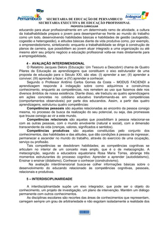 SECRETARIA DE EDUCAÇÃO DE PERNAMBUCO 
SECRETARIA EXECUTIVA DE EDUCAÇÃO PROFISSIONAL 
PROPOSTA CURRICULAR 
educando para atuar profissionalmente em um determinado ramo de atividade, a cultura 
da trabalhabilidade prepara o jovem para desempenhar-se frente ao mundo do trabalho 
como um todo, desenvolvendo habilidades básicas e habilidades de gestão (autogestão, 
cogestão e heterogestão), e atitudes básicas diante da vida produtiva como, por exemplo, 
o empreendedorismo, sintetizando: enquanto a trabalhabilidade se dirige à construção de 
planos de carreira, que possibilitem ao jovem atuar integrado a uma organização ou até 
mesmo abrir seu próprio negócio a educação profissional volta-se mais diretamente para 
a empregabilidade, 
4 - AVALIAÇÃO INTERDIMENSIONAL 
O Relatório Jacques Delors (Educação: Um Tesouro a Descobrir) chama de Quatro 
Pilares da Educação as aprendizagens que constituem o eixo estruturador de uma 
proposta de educação para o Século XXI, são elas: (I) aprender a ser; (II) aprender a 
conviver; (III) aprender a fazer; e (IV) aprender a conhecer. 
Segundo o Professor Antônio Carlos Gomes da Costa – MODUS FACIENDI a 
aprendizagem responde à indagação sobre como adquirimos e construímos 
conhecimento, enquanto as competências, nos remetem ao uso que fazemos dele nos 
diversos âmbitos de nossa existência. Diante disso, ele traduziu as quatro aprendizagens 
em ações concretas no cotidiano educativo transformando-as em competências 
(comportamentos observáveis) por parte dos educandos. Assim, a partir das quatro 
aprendizagens, estruturou quatro competências: 
Competências pessoais são aquelas relacionadas ao encontro da pessoa consigo 
mesma, no processo de busca da realização do seu potencial, ou seja, das promessas 
que trouxe consigo ao vir a este mundo. 
Competências relacionais são aquelas que possibilitam à pessoa relacionar-se 
com as outras pessoas, com o mundo envolvente (natural e social), com a dimensão 
transcendente da vida (crenças, valores, significados e sentidos). 
Competências produtivas são aquelas constituídas pelo conjunto dos 
conhecimentos, das habilidades e das atitudes, que dão condições à pessoa de ingressar, 
permanecer e ascender no mundo do trabalho, através do exercício de uma ocupação, 
serviço ou profissão. 
Tais competências se desdobram habilidades; as competências cognitivas se 
articulam no interior de um conceito mais amplo, que é o de metacognição. A 
metacognição, segundo a educadora equatoriana Rosa Maria Torres, abrange três 
momentos estruturantes do processo cognitivo: Aprender a aprender (autodidatismo), 
Ensinar o ensinar (didatismo), Conhecer o conhecer (construtivismo). 
Na avaliação interdimensional busca-se colher informações básicas sobre o 
desenvolvimento do educando relacionado às competências cognitivas, pessoais, 
relacionais e produtivas. 
5 – INTERDISCIPLINARIDADE 
A interdisciplinaridade supõe um eixo integrador, que pode ser o objeto do 
conhecimento, um projeto de investigação, um plano de intervenção. Mantém um diálogo 
permanente com outros conhecimentos. 
As disciplinas escolares são recortes das áreas de conhecimentos que representam, 
carregam sempre um grau de arbitrariedade e não esgotam isoladamente a realidade dos 
1 
 