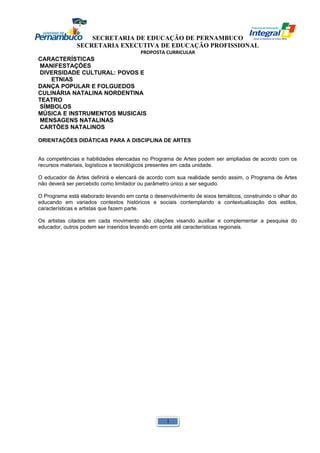 SECRETARIA DE EDUCAÇÃO DE PERNAMBUCO 
SECRETARIA EXECUTIVA DE EDUCAÇÃO PROFISSIONAL 
PROPOSTA CURRICULAR 
CARACTERÍSTICAS 
MANIFESTAÇÕES 
DIVERSIDADE CULTURAL: POVOS E 
ETNIAS 
DANÇA POPULAR E FOLGUEDOS 
CULINÁRIA NATALINA NORDENTINA 
TEATRO 
SÍMBOLOS 
MÚSICA E INSTRUMENTOS MUSICAIS 
MENSAGENS NATALINAS 
CARTÕES NATALINOS 
ORIENTAÇÕES DIDÁTICAS PARA A DISCIPLINA DE ARTES 
As competências e habilidades elencadas no Programa de Artes podem ser ampliadas de acordo com os 
recursos materiais, logísticos e tecnológicos presentes em cada unidade. 
O educador de Artes definirá e elencará de acordo com sua realidade sendo assim, o Programa de Artes 
não deverá ser percebido como limitador ou parâmetro único a ser seguido. 
O Programa está elaborado levando em conta o desenvolvimento de eixos temáticos, construindo o olhar do 
educando em variados contextos históricos e sociais contemplando a contextualização dos estilos, 
características e artistas que fazem parte. 
Os artistas citados em cada movimento são citações visando auxiliar e complementar a pesquisa do 
educador, outros podem ser inseridos levando em conta até características regionais. 
1 
 
