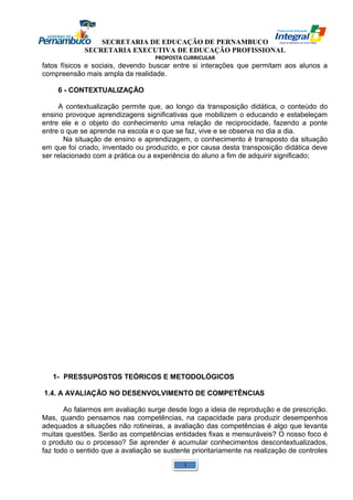 SECRETARIA DE EDUCAÇÃO DE PERNAMBUCO 
SECRETARIA EXECUTIVA DE EDUCAÇÃO PROFISSIONAL 
PROPOSTA CURRICULAR 
fatos físicos e sociais, devendo buscar entre si interações que permitam aos alunos a 
compreensão mais ampla da realidade. 
6 - CONTEXTUALIZAÇÃO 
A contextualização permite que, ao longo da transposição didática, o conteúdo do 
ensino provoque aprendizagens significativas que mobilizem o educando e estabeleçam 
entre ele e o objeto do conhecimento uma relação de reciprocidade, fazendo a ponte 
entre o que se aprende na escola e o que se faz, vive e se observa no dia a dia. 
Na situação de ensino e aprendizagem, o conhecimento é transposto da situação 
em que foi criado, inventado ou produzido, e por causa desta transposição didática deve 
ser relacionado com a prática ou a experiência do aluno a fim de adquirir significado; 
1- PRESSUPOSTOS TEÓRICOS E METODOLÓGICOS 
1.4. A AVALIAÇÃO NO DESENVOLVIMENTO DE COMPETÊNCIAS 
Ao falarmos em avaliação surge desde logo a ideia de reprodução e de prescrição. 
Mas, quando pensamos nas competências, na capacidade para produzir desempenhos 
adequados a situações não rotineiras, a avaliação das competências é algo que levanta 
muitas questões. Serão as competências entidades fixas e mensuráveis? O nosso foco é 
o produto ou o processo? Se aprender é acumular conhecimentos descontextualizados, 
faz todo o sentido que a avaliação se sustente prioritariamente na realização de controles 
1 
 