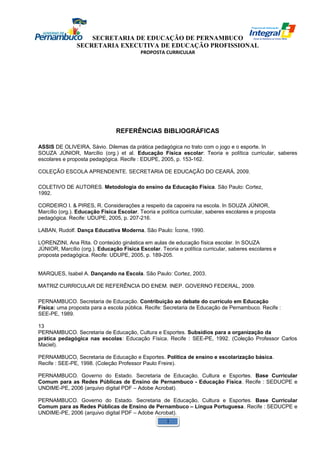 SECRETARIA DE EDUCAÇÃO DE PERNAMBUCO 
SECRETARIA EXECUTIVA DE EDUCAÇÃO PROFISSIONAL 
PROPOSTA CURRICULAR 
REFERÊNCIAS BIBLIOGRÁFICAS 
ASSIS DE OLIVEIRA, Sávio. Dilemas da prática pedagógica no trato com o jogo e o esporte. In 
SOUZA JÚNIOR, Marcílio (org.) et al. Educação Física escolar: Teoria e política curricular, saberes 
escolares e proposta pedagógica. Recife : EDUPE, 2005, p. 153-162. 
COLEÇÃO ESCOLA APRENDENTE. SECRETARIA DE EDUCAÇÃO DO CEARÁ, 2009. 
COLETIVO DE AUTORES. Metodologia do ensino da Educação Física. São Paulo: Cortez, 
1992. 
CORDEIRO I. & PIRES, R. Considerações a respeito da capoeira na escola. In SOUZA JÚNIOR, 
Marcílio (org.). Educação Física Escolar. Teoria e política curricular, saberes escolares e proposta 
pedagógica. Recife: UDUPE, 2005, p. 207-216. 
LABAN, Rudolf. Dança Educativa Moderna. São Paulo: Ícone, 1990. 
LORENZINI, Ana Rita. O conteúdo ginástica em aulas de educação física escolar. In SOUZA 
JÚNIOR, Marcílio (org.). Educação Física Escolar. Teoria e política curricular, saberes escolares e 
proposta pedagógica. Recife: UDUPE, 2005, p. 189-205. 
MARQUES, Isabel A. Dançando na Escola. São Paulo: Cortez, 2003. 
MATRIZ CURRICULAR DE REFERÊNCIA DO ENEM. INEP. GOVERNO FEDERAL, 2009. 
PERNAMBUCO. Secretaria de Educação. Contribuição ao debate do currículo em Educação 
Física: uma proposta para a escola pública. Recife: Secretaria de Educação de Pernambuco. Recife : 
SEE-PE, 1989. 
13 
PERNAMBUCO. Secretaria de Educação, Cultura e Esportes. Subsídios para a organização da 
prática pedagógica nas escolas: Educação Física. Recife : SEE-PE, 1992. (Coleção Professor Carlos 
Maciel). 
PERNAMBUCO, Secretaria de Educação e Esportes. Política de ensino e escolarização básica. 
Recife : SEE-PE, 1998. (Coleção Professor Paulo Freire). 
PERNAMBUCO. Governo do Estado. Secretaria de Educação, Cultura e Esportes. Base Curricular 
Comum para as Redes Públicas de Ensino de Pernambuco - Educação Física. Recife : SEDUCPE e 
UNDIME-PE, 2006 (arquivo digital PDF – Adobe Acrobat). 
PERNAMBUCO. Governo do Estado. Secretaria de Educação, Cultura e Esportes. Base Curricular 
Comum para as Redes Públicas de Ensino de Pernambuco – Língua Portuguesa. Recife : SEDUCPE e 
UNDIME-PE, 2006 (arquivo digital PDF – Adobe Acrobat). 
1 
 