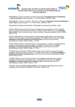 SECRETARIA DE EDUCAÇÃO DE PERNAMBUCO 
SECRETARIA EXECUTIVA DE EDUCAÇÃO PROFISSIONAL 
PROPOSTA CURRICULAR 
PERNAMBUCO. Governo do Estado. Secretaria de Educação. Orientações teórico metodológicas 
– ensino fundamental: língua portuguesa – 1ª a 8ª série. Recife : SEDE-PE, 2008. 
PERNAMBUCO. Governo do Estado. Secretaria de Educação. Orientações teórico-metodológicas – 
ensino médio: língua portuguesa – 1ª a 3ª série. Recife : SEDE-PE, 2009. 
PROGRAMA DE LÍNGUA PROTUGUESA. PROGRAMA DE EDUCAÇÃO INTEGRAL, 2008. 
SOUZA JÚNIOR, Marcílio. Política Curricular e Educação Física: competências, ciclos e qualidade 
social na proposta da Rede Municipal do Recife. In SOUZA JÚNIOR, Marcílio (org.) et al. Educação 
Física escolar: Teoria e política curricular, saberes escolares e proposta pedagógica. Recife : EDUPE, 
2005, p. 31-81. 
SOUZA JÚNIOR, Marcílio. Práticas avaliativas e aprendizagens significativas em Educação Física: 
trajetória, orientações legais e implicações pedagógicas. In TAVARES, Marcelo (org.) et al. Prática 
pedagógica e formação profissional na Educação Física: reencontros com caminhos 
interdisciplinares. Recife : EDUPE, 2006a, p. 141-166. 
SOUZA JÚNIOR, Marcílio. A Educação Física no currículo escolar e o esporte: (im) possibilidade de 
remediar o recente fracasso esportivo brasileiro. In TAVARES, Marcelo (org.) et al. Prática 
pedagógica e formação profissional na Educação Física: reencontros com caminhos 
interdisciplinares. Recife : EDUPE, 2006b, p. 127-140. 
TAVARES, Marcelo e SOUZA JÚNIOR, Marcílio. O jogo como conteúdo de ensino para a prática 
pedagógica da Educação Física na escola. In TAVARES, Marcelo (org.) et al. Prática pedagógica e 
formação profissional na Educação Física: reencontros com caminhos interdisciplinares. Recife : 
EDUPE, 2006, p. 69-75. 
TAVARES, Marcelo. O ensino do jogo na escola: uma abordagem metodológica para a prática 
pedagógica dos professores de Educação Física. In TAVARES, Marcelo (org.) et al. Prática 
pedagógica e formação profissional na Educação Física: reencontros com caminhos 
interdisciplinares. Recife : EDUPE, 2006, p. 77-95. 
TAVARES, Marcelo. O ensino do jogo na escola: uma abordagem metodológica para a prática 
pedagógica dos professores de Educação Física. Recife : EDUPE, 2003. 
1 
