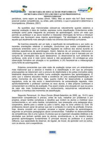 SECRETARIA DE EDUCAÇÃO DE PERNAMBUCO 
SECRETARIA EXECUTIVA DE EDUCAÇÃO PROFISSIONAL 
PROPOSTA CURRICULAR 
periódicos, como sejam os testes (Short, 1985). Mas se assim não for? Será mesmo 
possível avaliar competências, ou antes, pelo contrário, o que é possível é determinar a 
incompetência. (Westera, 2001) 
As questões aqui mencionadas colocam-se naturalmente quando estamos a 
associar avaliação à ideia de medida, expressa numa classificação. Entendamos então 
avaliação como parte integrante do processo da aprendizagem, como um meio que 
permite ao professor e ao aluno recolher e interpretar informação de forma a introduzir 
medidas que favoreçam essa mesma aprendizagem. Tal abordagem de avaliação é 
aquela que atualmente mais atenção é dada nos diversos documentos curriculares. 
Se tivermos presente, por um lado, o significado de competência e, por outro, as 
recentes orientações relativas à avaliação, concluímos que avaliar competências é, 
sobretudo entendido como um processo regulador da vivência dos alunos durante as 
referidas experiências de aprendizagem. Assim, falamos de um processo intencional e 
continuado, que vai acontecendo no dia-a-dia da sala de aula e que é marcado por um 
conjunto de orientações das quais destacamos: (I) desenvolver-se num ambiente de 
confiança, onde errar é visto como natural e não penalizador; (II) privilegiar-se uma 
observação formativa em situação e no quotidiano; e (III) favorecer-se a metacognição 
como fonte de autorregularão. 
Estamos conscientes que esta visão de avaliação rompe com um entendimento 
mais tradicional que a associa à medida e à classificação e em que as principais 
preocupações se relacionam com a procura de objetividade e de justiça (conceitos estes 
totalmente desprovidos de sentido numa avaliação reguladora das aprendizagens). É 
certo que o sistema educativo impõe a existência de uma avaliação/classificação em 
certos momentos do ano letivo. Mas, quanto melhor for desenvolvida a avaliação 
reguladora, onde se não exclui o desenvolvimento da autoavaliação regulada, mais 
aprofundadamente o professor conhece os seus alunos, e eles próprios conhecem e 
compreendem os critérios de avaliação. Fica assim criada uma situação em que os juízos 
de valor são mais fundamentados no conhecimento, reduzindo-se naturalmente a 
angústia e a incerteza dos momentos de classificação. 
Segundo Perrenoud, (In Nova Escola (Brasil-Setembro de 2000, pp. 19-31) para 
desenvolver competências é preciso, antes de tudo, trabalhar por problemas e por 
projetos, propor tarefas complexas e desafios que incitem os alunos a mobilizar seus 
conhecimentos e, em certa medida, completá-los. Isso pressupõe uma pedagogia ativa, 
cooperativa, aberta para a cidade ou para o bairro, seja na zona urbana ou rural. Os 
professores devem parar de pensar que dar o conteúdo é o cerne da profissão. Ensinar, 
hoje, deveria consistir em conceber, encaixar e regular situações de aprendizagens, 
seguindo os princípios pedagógicos ativos construtivistas. Trabalhar no desenvolvimento 
de competências não é uma ruptura. É preciso que se organizem situações didáticas e de 
atividades que tenham sentido para os alunos, envolvendo-os, e, ao mesmo tempo, 
gerando aprendizagens fundamentais O principal recurso do professor é a postura 
reflexiva, sua capacidade de observar, de regular, de inovar, de aprender com os outros, 
com os alunos, com a experiência. 
1 
 