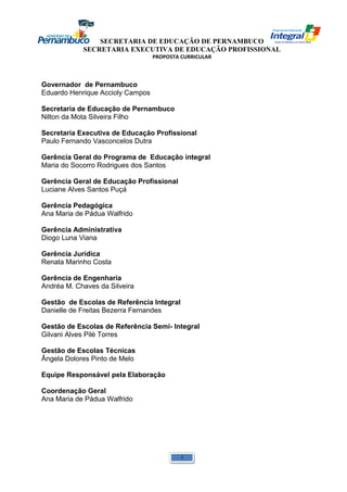 SECRETARIA DE EDUCAÇÃO DE PERNAMBUCO 
SECRETARIA EXECUTIVA DE EDUCAÇÃO PROFISSIONAL 
PROPOSTA CURRICULAR 
Governador de Pernambuco 
Eduardo Henrique Accioly Campos 
Secretaria de Educação de Pernambuco 
Nilton da Mota Silveira Filho 
Secretaria Executiva de Educação Profissional 
Paulo Fernando Vasconcelos Dutra 
Gerência Geral do Programa de Educação integral 
Maria do Socorro Rodrigues dos Santos 
Gerência Geral de Educação Profissional 
Luciane Alves Santos Puçá 
Gerência Pedagógica 
Ana Maria de Pádua Walfrido 
Gerência Administrativa 
Diogo Luna Viana 
Gerência Jurídica 
Renata Marinho Costa 
Gerência de Engenharia 
Andréa M. Chaves da Silveira 
Gestão de Escolas de Referência Integral 
Danielle de Freitas Bezerra Fernandes 
Gestão de Escolas de Referência Semi- Integral 
Gilvani Alves Pilé Torres 
Gestão de Escolas Técnicas 
Ângela Dolores Pinto de Melo 
Equipe Responsável pela Elaboração 
Coordenação Geral 
Ana Maria de Pádua Walfrido 
1 
 